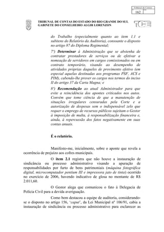 162

         TRIBUNAL DE CONTAS DO ESTADO DO RIO GRANDE DO SUL
         GABINETE DO CONSELHEIRO ALGIR LORENZON


                 do Trabalho (especialmente quanto ao item 1.1 e
                 subitens do Relatório da Auditoria), consoante o disposto
                 no artigo 87 do Diploma Regimental;
                 7º) Determinar à Administração que se abstenha de
                 contratar prestadores de serviços ou de efetivar a
                 nomeação de servidores em cargos comissionados ou em
                 contrato temporário, visando ao desempenho de
                 atividades próprias daqueles de provimento efetivo (em
                 especial aquelas destinadas aos programas PSF, ACS e
                 PIM), cabendo-lhe prover os cargos nos termos do inciso
                 II do artigo 37 da Carta Magna; e
                 8º) Recomendação ao atual Administrador para que
                 evite a reincidência dos apontes criticados nos autos.
                 Convém que tome ciência de que a manutenção de
                 situações irregulares censuradas pela Corte e a
                 autorização de despesas sem o indispensável zelo que
                 requer o emprego de recursos públicos sujeitam o Gestor
                 à imposição de multa, à responsabilização financeira e,
                 ainda, à repercussão dos fatos negativamente em suas
                 contas anuais.


                 É o relatório.


                  Manifesto-me, inicialmente, sobre o aponte que revela a
ocorrência de prejuízo aos cofres municipais.
                 O item 2.1 registra que não houve a instauração de
sindicância ou processo administrativo visando a apuração de
responsabilidades por furto de bens patrimoniais (máquina fotográfica
digital, microcomputador pentium III e impressora jato de tinta) ocorrido
no exercício de 2006, havendo indicativo de glosa no montante de R$
2.011,60.
                  O Gestor alega que comunicou o fato à Delegacia de
Polícia Civil para a devida averiguação.
                 Como bem destacou a equipe de auditoria, considerando-
se o disposto no artigo 156, ‘caput’, da Lei Municipal nº 106/91, cabia a
instauração de sindicância ou processo administrativo para esclarecer as
 
