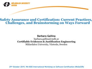 Barbara Gallina
barbara.gallina@mdh.se
Certifiable Evidences & Justification Engineering
Mälardalen University, Västerås, Sweden
29th October 2019, 9th IEEE International Workshop on Software Certification (WoSoCER)
Safety Assurance and Certification: Current Practices,
Challenges, and Brainstorming on Ways Forward
 