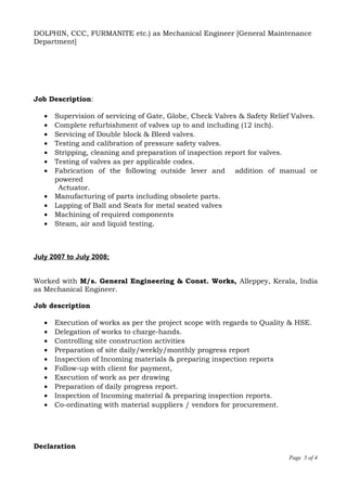 DOLPHIN, CCC, FURMANITE etc.) as Mechanical Engineer [General Maintenance
Department]
Job Description:
• Supervision of servicing of Gate, Globe, Check Valves & Safety Relief Valves.
• Complete refurbishment of valves up to and including (12 inch).
• Servicing of Double block & Bleed valves.
• Testing and calibration of pressure safety valves.
• Stripping, cleaning and preparation of inspection report for valves.
• Testing of valves as per applicable codes.
• Fabrication of the following outside lever and addition of manual or
powered
Actuator.
• Manufacturing of parts including obsolete parts.
• Lapping of Ball and Seats for metal seated valves
• Machining of required components
• Steam, air and liquid testing.
July 2007 to July 2008;
Worked with M/s. General Engineering & Const. Works, Alleppey, Kerala, India
as Mechanical Engineer.
Job description
• Execution of works as per the project scope with regards to Quality & HSE.
• Delegation of works to charge-hands.
• Controlling site construction activities
• Preparation of site daily/weekly/monthly progress report
• Inspection of Incoming materials & preparing inspection reports
• Follow-up with client for payment,
• Execution of work as per drawing
• Preparation of daily progress report.
• Inspection of Incoming material & preparing inspection reports.
• Co-ordinating with material suppliers / vendors for procurement.
Declaration
Page 5 of 4
 
