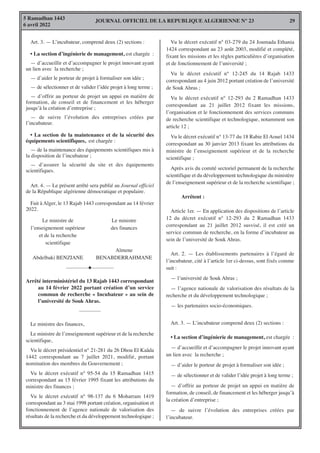 JOURNAL OFFICIEL DE LA REPUBLIQUE ALGERIENNE N° 23
5 Ramadhan 1443
6 avril 2022
29
Art. 3. — L’incubateur, comprend deux (2) sections :
• La section d’ingénierie de management, est chargée :
— d’accueillir et d’accompagner le projet innovant ayant
un lien avec la recherche ;
— d’aider le porteur de projet à formaliser son idée ;
— de sélectionner et de valider l’idée projet à long terme ;
— d’offrir au porteur de projet un appui en matière de
formation, de conseil et de financement et les héberger
jusqu’à la création d’entreprise ;
— de suivre l’évolution des entreprises créées par
l’incubateur.
• La section de la maintenance et de la sécurité des
équipements scientifiques, est chargée :
— de la maintenance des équipements scientifiques mis à
la disposition de l’incubateur ;
— d’assurer la sécurité du site et des équipements
scientifiques.
Art. 4. — Le présent arrêté sera publié au Journal officiel
de la République algérienne démocratique et populaire.
Fait à Alger, le 13 Rajab 1443 correspondant au 14 février
2022.
Vu le décret exécutif n° 03-279 du 24 Joumada Ethania
1424 correspondant au 23 août 2003, modifié et complété,
fixant les missions et les règles particulières d’organisation
et de fonctionnement de l’université ;
Vu le décret exécutif n° 12-245 du 14 Rajab 1433
correspondant au 4 juin 2012 portant création de l’université
de Souk Ahras ;
Vu le décret exécutif n° 12-293 du 2 Ramadhan 1433
correspondant au 21 juillet 2012 fixant les missions,
l’organisation et le fonctionnement des services communs
de recherche scientifique et technologique, notamment son
article 12 ;
Vu le décret exécutif n° 13-77 du 18 Rabie El Aouel 1434
correspondant au 30 janvier 2013 fixant les attributions du
ministre de l’enseignement supérieur et de la recherche
scientifique ;
Après avis du comité sectoriel permanent de la recherche
scientifique et du développement technologique du ministère
de l’enseignement supérieur et de la recherche scientifique ;
Arrêtent :
Article 1er. — En application des dispositions de l’article
12 du décret exécutif n° 12-293 du 2 Ramadhan 1433
correspondant au 21 juillet 2012 susvisé, il est créé un
service commun de recherche, en la forme d’incubateur au
sein de l’université de Souk Ahras.
Art. 2. — Les établissements partenaires à l’égard de
l’incubateur, cité à l’article 1er ci-dessus, sont fixés comme
suit :
— l’université de Souk Ahras ;
— l’agence nationale de valorisation des résultats de la
recherche et du développement technologique ;
— les partenaires socio-économiques.
Art. 3. — L’incubateur comprend deux (2) sections :
• La section d’ingénierie de management, est chargée :
— d’accueillir et d’accompagner le projet innovant ayant
un lien avec la recherche ;
— d’aider le porteur de projet à formaliser son idée ;
— de sélectionner et de valider l’idée projet à long terme ;
— d’offrir au porteur de projet un appui en matière de
formation, de conseil, de financement et les héberger jusqu’à
la création d’entreprise ;
— de suivre l’évolution des entreprises créées par
l’incubateur.
Le ministre de
l’enseignement supérieur
et de la recherche
scientifique
Abdelbaki BENZIANE
Le ministre
des finances
Aïmene
BENABDERRAHMANE
————H————
Arrêté interministériel du 13 Rajab 1443 correspondant
au 14 février 2022 portant création d’un service
commun de recherche « Incubateur » au sein de
l’université de Souk Ahras.
————
Le ministre des finances,
Le ministre de l’enseignement supérieur et de la recherche
scientifique,
Vu le décret présidentiel n° 21-281 du 26 Dhou El Kaâda
1442 correspondant au 7 juillet 2021, modifié, portant
nomination des membres du Gouvernement ;
Vu le décret exécutif n° 95-54 du 15 Ramadhan 1415
correspondant au 15 février 1995 fixant les attributions du
ministre des finances ;
Vu le décret exécutif n° 98-137 du 6 Moharram 1419
correspondant au 3 mai 1998 portant création, organisation et
fonctionnement de l’agence nationale de valorisation des
résultats de la recherche et du développement technologique ;
 