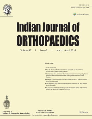 ISSN 0019-5413
Volume 50 I Issue 2 I March - April 2016
IndianJournalof
ORTHOPAEDICS
In this Issue :
IndianJournalofOrthopaedics•Volume50•Issue2•March-April2016•Pages115-***
®
Impact Factor for 2014: 0.64
Publication of
Indian Orthopaedic Association
Indexed with PubMed
and Science Citation Index
Full text available at www.ijoonline.com
•What is indexing
•Results of a modified posterolateral approach for the isolated
posterolateral tibial plateau fracture
•Comparison of outcome of tibial plafond fractures managed by hybrid
external fixation versus two-stage management with final plate
fixation
•Midterm survivorship and clinical outcome of INDUS knee prosthesis: 5
year followup study
•The impact of joint line restoration on functional results after hinged
knee prosthesis
•Autoclaved metal-on-cement spacer versus static spacer in two-stage
revision in periprosthetic knee infection
 