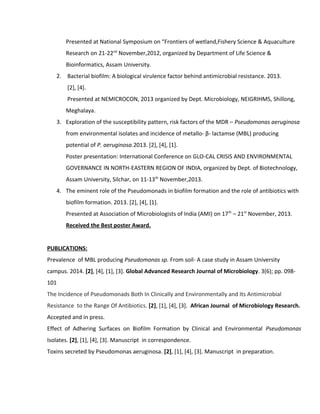 Presented at National Symposium on “Frontiers of wetland,Fishery Science & Aquaculture
Research on 21-22nd
November,2012, organized by Department of Life Science &
Bioinformatics, Assam University.
2. Bacterial biofilm: A biological virulence factor behind antimicrobial resistance. 2013.
[2], [4].
Presented at NEMICROCON, 2013 organized by Dept. Microbiology, NEIGRIHMS, Shillong,
Meghalaya.
3. Exploration of the susceptibility pattern, risk factors of the MDR – Pseudomonas aeruginosa
from environmental isolates and incidence of metallo- β- lactamse (MBL) producing
potential of P. aeruginosa.2013. [2], [4], [1].
Poster presentation: International Conference on GLO-CAL CRISIS AND ENVIRONMENTAL
GOVERNANCE IN NORTH-EASTERN REGION OF INDIA, organized by Dept. of Biotechnology,
Assam University, Silchar, on 11-13th
November,2013.
4. The eminent role of the Pseudomonads in biofilm formation and the role of antibiotics with
biofilm formation. 2013. [2], [4], [1].
Presented at Association of Microbiologists of India (AMI) on 17th
– 21st
November, 2013.
Received the Best poster Award.
PUBLICATIONS:
Prevalence of MBL producing Pseudomonas sp. From soil- A case study in Assam University
campus. 2014. [2], [4], [1], [3]. Global Advanced Research Journal of Microbiology. 3(6); pp. 098-
101
The Incidence of Pseudomonads Both In Clinically and Environmentally and Its Antimicrobial
Resistance to the Range Of Antibiotics. [2], [1], [4], [3]. African Journal of Microbiology Research.
Accepted and in press.
Effect of Adhering Surfaces on Biofilm Formation by Clinical and Environmental Pseudomonas
Isolates. [2], [1], [4], [3]. Manuscript in correspondence.
Toxins secreted by Pseudomonas aeruginosa. [2], [1], [4], [3]. Manuscript in preparation.
 