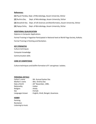 References:
[1] Piyush Pandey, Dept. of Microbiology, Assam University, Silchar
[2] Ruchira Das, Dept. of Microbiology, Assam University, Silchar
[3] Devashish Kar, Dept. of Life Sciences and Bioinformatics, Assam University, Silchar
[4] Papiya Sinha, Dept. of Microbiology, Assam University, Silchar
ADDITIONAL QUALIFICATION
Diploma in Computer Applications.
Formal Training in Yogashan Participated in National level at World Yoga Society, Kolkata.
Formal Training in Painting and Recitation.
KEY STRENGTHS
Culture techniques
Computer knowledge
Communication skills
CORE OF COMPETENCE
Culture techniques and biofilm formation of P. aeruginosa isolates.
PERSONAL DETAILS
Father’s name : Mr. Kumud Sankar Das
Mother’s name : Mrs. Krishna Das
Date of birth : 26th
November, 1985.
Nationality : Indian
Religion : Hindu
Sex : Female
Languages known : English, Hindi, Bengali, Assamese.
HOBBY
Painting
Recitation
Listening to music
 