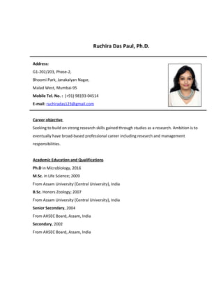 Ruchira Das Paul, Ph.D.
Address:
G1-202/203, Phase-2,
Bhoomi Park, Janakalyan Nagar,
Malad West, Mumbai-95
Mobile Tel. No. : (+91) 98193-04514
E-mail: ruchiradas123@gmail.com
Career objective
Seeking to build on strong research skills gained through studies as a research. Ambition is to
eventually have broad-based professional career including research and management
responsibilities.
Academic Education and Qualifications
Ph.D in Microbiology, 2016
M.Sc. in Life Science; 2009
From Assam University (Central University), India
B.Sc. Honors Zoology; 2007
From Assam University (Central University), India
Senior Secondary, 2004
From AHSEC Board, Assam, India
Secondary, 2002
From AHSEC Board, Assam, India
 