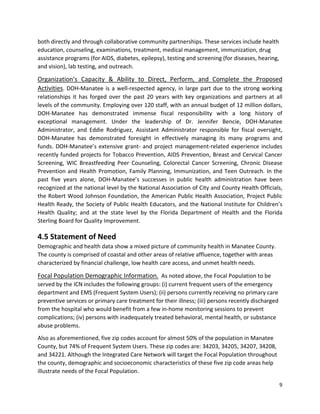 9 
 
both directly and through collaborative community partnerships. These services include health 
education, counseling, examinations, treatment, medical management, immunization, drug 
assistance programs (for AIDS, diabetes, epilepsy), testing and screening (for diseases, hearing, 
and vision), lab testing, and outreach.  
Organization’s  Capacity  &  Ability  to  Direct,  Perform,  and  Complete  the  Proposed 
Activities. DOH‐Manatee is a well‐respected agency, in large part due to the strong working 
relationships it has forged over the past 20 years with key organizations and partners at all 
levels of the community. Employing over 120 staff, with an annual budget of 12 million dollars, 
DOH‐Manatee  has  demonstrated  immense  fiscal  responsibility  with  a  long  history  of 
exceptional  management.  Under  the  leadership  of  Dr.  Jennifer  Bencie,  DOH‐Manatee 
Administrator,  and  Eddie  Rodriguez,  Assistant  Administrator  responsible  for  fiscal  oversight, 
DOH‐Manatee  has  demonstrated  foresight  in  effectively  managing  its  many  programs  and 
funds. DOH‐Manatee’s extensive grant‐ and project management‐related experience includes 
recently funded projects for Tobacco Prevention, AIDS Prevention, Breast and Cervical Cancer 
Screening,  WIC  Breastfeeding  Peer  Counseling,  Colorectal  Cancer  Screening,  Chronic  Disease 
Prevention and Health Promotion, Family Planning, Immunization, and Teen Outreach. In the 
past  five  years  alone,  DOH‐Manatee’s  successes  in  public  health  administration  have  been 
recognized at the national level by the National Association of City and County Health Officials, 
the Robert Wood Johnson Foundation, the American Public Health Association, Project Public 
Health Ready, the Society of Public Health Educators, and the National Institute for Children’s 
Health  Quality;  and  at  the  state  level  by  the  Florida  Department  of  Health  and  the  Florida 
Sterling Board for Quality Improvement. 
4.5 Statement of Need 
Demographic and health data show a mixed picture of community health in Manatee County. 
The county is comprised of coastal and other areas of relative affluence, together with areas 
characterized by financial challenge, low health care access, and unmet health needs. 
Focal Population Demographic Information.  As noted above, the Focal Population to be 
served by the ICN includes the following groups: (i) current frequent users of the emergency 
department and EMS (Frequent System Users); (ii) persons currently receiving no primary care 
preventive services or primary care treatment for their illness; (iii) persons recently discharged 
from the hospital who would benefit from a few in‐home monitoring sessions to prevent 
complications; (iv) persons with inadequately treated behavioral, mental health, or substance 
abuse problems.  
Also as aforementioned, five zip codes account for almost 50% of the population in Manatee 
County, but 74% of Frequent System Users. These zip codes are: 34203, 34205, 34207, 34208, 
and 34221. Although the Integrated Care Network will target the Focal Population throughout 
the county, demographic and socioeconomic characteristics of these five zip code areas help 
illustrate needs of the Focal Population.     
 