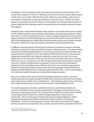 13 
 
According to a recent newspaper report, Manatee County has become the epicenter of the 
current heroin epidemic in Florida.3
 In Manatee County there have been about 1,000 overdoses 
in 2015 so far, versus 700 in 2014 and 339 in 2013. Addictions expert Melissa Larkin‐Skinner 
was quoted as saying those numbers give Manatee its epicenter status, and that the supply 
appears to be growing, and that the solution to this problem must include health education to 
prevent addictions from starting as well as increased attention to addiction treatment centers 
and programs. 
Individuals with a mental health disorder and/or substance use disorder often have co‐morbid 
chronic medical conditions such as diabetes, heart disease, and respiratory problems. In 2010, 
there were 2.2 million hospitalizations and 5.3 million emergency department visits involving a 
diagnosis related to a mental health diagnosis; and only 41.8% have been shown to follow up 
with recommended aftercare. AHRQ reports that alternative services such as mobile outreach 
have proven effective for reducing emergency department visits and hospitalizations. 
 
In 2008 the University of South Florida Center for Research in Healthcare Systems and Policy 
released an analysis of the State of Health Care System in Manatee County.  One salient finding 
was that some residents lacked health care access because they were unaware of health care 
services that were available to them. The study found that this lack of service awareness was 
widespread among health care recipients, especially among those who were not insured.  
Additionally, the most prevalent notion was that there was no reliable resource for continued 
health care, and as a consequence, that the emergency department was the place to go when 
one was ill.  Another finding was that coordination of care and information exchange for 
indigent and uninsured patients were inefficient and at times non‐existent among providers.  
Currently the two large providers on the health information exchange is Manatee Memorial 
Hospital and MCR Health Services, a Federally Qualified Health Center.  It was recommended in 
the study that a health information be implemented among all providers.   
 
Based on an analysis of ten years of historical emergency department data on uninsured 
patient encounters, the study concluded that 80% of the encounters could have been avoided 
with timely visits to a health clinic or medical home.  These findings underscore the importance 
of the mobile health services, as well as health education to be provided by the ICN. 
 
The need for expansion and better coordination of primary and behavioral health care 
resources in Manatee County is also demonstrated by its shortages of medical resources, as 
evidenced in several types of data. The U.S Department of Health and Human Services (DHHS) 
has developed criteria to determine health shortage designations in state and local 
communities.  There are two types of health professional shortage designations: Health 
Professional Shortage Areas (HPSA) and Medically Underserved Areas or Populations 
(MUA/MUP).  Criteria for both designations include: infant death rate and low birth weight, 
primary care physician‐to‐population ratios, poverty, percent of elderly population and barriers 
                                                            
3
 Bradenton Herald, September 19, 2015. 
 
