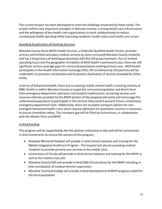 15 
 
 
The current project has been developed to meet the challenge presented by these needs. The 
project reflects two important strengths in Manatee County: a strong health care infrastructure 
and the willingness of key health care organizations to work collaboratively to reduce 
unnecessary health spending while improving residents’ health status and health care access.   
 
Avoiding Duplication of Existing Services 
Manatee County Rural (MCR) Health Services, a Federally Qualified Health Center, provides 
primary and limited secondary medical services to some uninsured Manatee County residents 
and has a long history of working productively with the ICN project partners. Due to limited 
operating hours and the geographic limitations of MCR Health’s permanent sites, there are still 
significant service coverage gaps for uninsured populations seeking primary care.  MCR Health 
participates in the Health Information Exchange (HIE); HIE enrollment by ICN partners will be 
undertaken to promote coordination and to prevent duplication of services provided by either 
entity.  
 
In terms of behavioral health, there are no existing mobile mental health screening services at 
MRC Health or within Manatee County to target the uninsured population and divert them 
from emergency department admission and hospital readmissions. Screening services and 
resource referrals provided by the MIHP portion of this proposal will assist and encourage this 
underserved population to participate in the services they need to prevent future unnecessary 
emergency department visits. Additionally, there are no public transport options for non‐
emergent behavioral health crises which require admission for psychiatric services is necessary 
to ensure immediate safety. This transport gap will be filled by Centerstone, in collaboration 
with the Mobile Clinic and MIHP. 
 
In‐Kind Funding 
This program will be supported by the five partner institutions in this and will be contribution 
in‐kind investments to ensure the success of this program.   
 Manatee Memorial Hospital will provide in‐kind clinical rotations and training for the 
Mobile Integrated Healthcare Program.  The hospital will also be providing medical 
residents to provide primary care services in the mobile clinic. 
 Centerstone of Florida will provide in‐kind clinical rotations and training for the MIHP as 
well as the mobile crisis unit.  
 Manatee County EMS will provide in‐kind EMS infrastructure for the MIHP, including in‐
kind contribution of medical director supervision 
 Manatee Technical College will provide in‐kind development of MIHP program suited for 
the focal population 
 
 
 