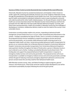 16 
 
Sources of Other Funds Currently Received & How Funding Will Be Used Differently 
Historically, Manatee County has assisted local physicians and hospitals in their mission to 
render urgent life sustaining and medically necessary care to the residents of Manatee County 
through the development of the Manatee County Health Care Fund. This Fund has been used to 
pay for health care provided to individuals lacking the means to pay (including the uninsured 
and underinsured) and for other health‐related purposes. For the past 30 years, funds for these 
health care services have been drawn from Manatee County’s General Revenue and from the 
proceeds from the 1984 sale of the then‐public Manatee Memorial Hospital. Currently, with 
these funds nearing exhaustion, health care providers in Manatee County face the challenge of 
developing an innovative, collaborative delivery model to meet the needs of the county’s most 
vulnerable citizens. 
 
Centerstone currently provides mobile crisis services, responding to behavioral health 
emergencies at local schools from 9 a.m. to 5 p.m. when contacted by law enforcement or the 
schools – funding is provided by the State of Florida. There is currently no funding to support 
the proposed licensed clinician availability to respond to emergency services personnel, 
community paramedics, nor to provide mobile behavioral health screening as part of an 
integrated mobile health unit team. Centerstone provides behavioral health transportation for 
persons on an involuntary Baker Act at Manatee Memorial Hospital to Centerstone Behavioral 
Hospital. Centerstone also provides transportation from Centerstone Behavioral Hospital to 
state psychiatric facilities throughout the State of Florida when a person in Manatee County is 
court ordered to such a facility. Funding is provided by Manatee County Government. The 
funding does not support the proposed behavioral health transportation in response to 
emergency medical services and community paramedics. The proposed services will ensure 
transportation is available to emergency medical services and community paramedics and help 
achieve the goal of reducing unnecessary emergency department admissions and ensure the 
persons served receive the care they need for their behavioral health issues. 
DOH‐Manatee receives county, state, and federal funding to support programs, general 
revenue, and infrastructure. These funds cannot be used for project development, but will be 
used toward sustainability of project following the end of the grant period. 
   
 