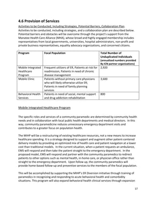 17 
 
4.6 Provision of Services 
Activities to be Conducted, Including Strategies, Potential Barriers, Collaboration Plan. 
Activities to be conducted, including strategies, and a collaboration plan are described below. 
Potential barriers and obstacles will be overcome through the project’s support from the 
Manatee Health Care Alliance (MHA), whose broad and highly engaged membership includes 
representatives from local governments, universities, hospital administrators, non‐profit and 
private business representatives, equality advocacy organizations, and concerned citizens. 
. 
Program  Focal Population  Total Number of 
Unduplicated Individuals 
(annualized numbers provided  
By ICN partner organizations)
Mobile Integrated 
Healthcare 
Program 
Frequent utilizers of ER, Patients at risk for 
readmission, Patients in need of chronic 
disease management 
2,920 
Mobile Clinic  Patients without primary care physicians 
who will likely otherwise utilize ER; 
Patients in need of family planning 
services 
3,600 
Behavioral Health 
Services 
Patients in need of social, mental support 
and drug addiction rehabilitation 
800 
 
Mobile Integrated Healthcare Program 
 
The specific roles and services of a community paramedic are determined by community health 
needs and in collaboration with local public health departments and medical directors.  In this 
way, community paramedicine reduces unnecessary emergency department visits and 
contributes to a greater focus on population health.  
 
The MIHP will be a restructuring of existing healthcare resources, not a new means to increase 
healthcare spending. It is a strategy designed to support and augment other patient‐centered 
delivery models by providing an optimized mix of health care and patient navigation at a lower 
cost than traditional models.  In the current situation, when a patient requests an ambulance, 
EMS will respond and then take the patient straight to the emergency department.  In the 
proposed model, EMS will respond and partner with the community paramedics to redirect 
patients to other options such as mental health, in‐home care, or physician office rather than 
straight to the emergency department.  Upon follow up, the community paramedics will 
provide home‐based follow‐up and preventive services to the members of the focal population.  
 
This will be accomplished by supporting the MIHP’s ER Diversion initiative through training of 
paramedics in recognizing and responding to acute behavioral health and comorbidity 
situations. This program will also expand behavioral health clinical services through expansion 
 