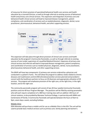  
of resour
educatio
health an
behavior
complian
practition
 
This expa
educatio
sources o
clinical se
and coor
pharmac
 
The MIH
conducte
diseases 
concert w
services. 
location,
 
The com
positions
who will 
clinical ro
Centersto
9pm, sev
Mobile C
DOH‐Ma
used to p
rces for direc
n by a Licen
nd primary c
ral health cli
nce, and coo
ner, pharma
ansion will ta
n by the pro
of care (unde
ervices and r
rdination of s
ceutical, beh
P will have t
ed in a patie
and readmi
with the hea
 The progra
and at the r
munity para
s and one 40
each requir
otations, to 
one of Florid
ven days a w
Clinic 
natee will p
provide basic
ct provision 
sed Clinician
care clinical s
nical service
ordination of
aceutical, be
ake place th
ogram’s Com
er supervisio
referrals wil
services suc
avioral healt
two compon
nt’s home.  
ssions and (i
althcare part
m will emph
right cost.  
amedic progr
0 hour Progr
e completio
be provided
da. A Comm
week, excludi
urchase a m
c medical se
of specialize
n, as well as 
services. Thi
es will lead to
f services suc
havioral hea
rough direct
mmunity Para
on of a quali
l lead to imp
h as needed
th, and othe
ents: (i) prim
This will allo
ii) EMS‐direc
tners to focu
hasize provis
ram will con
am Manage
n of a 280 h
 by Manatee
unity Param
ing holidays.
mobile unit fo
ervices such 
ed behaviora
through refe
s expansion
o improved 
ch as neede
alth, and oth
t provision o
amedics, as 
ified Medica
proved disea
d physician, d
er supporting
mary care se
ow the progr
cted prevent
us on ER dive
sion of the r
nsist of two 2
r.  The posit
our training
e Technical C
medic will ope
.  
or use as a M
as primary c
al health car
errals to exi
 and integra
disease man
d physician,
her supportin
of clinical car
well as thro
al Director). 
ase managem
diagnostic, d
g services.  
ervices order
ram to addre
tion services
ersion and a
ight care, at
20 hour wee
tions will be 
g class with a
College, in p
erate betwe
Mobile Clinic
care, family p
re services a
sting source
ation of prim
nagement, p
 diagnostic, 
ng services. 
re services a
ough referral
Expansion o
ment, patien
dental, nurse
red by a phy
ess needs re
s planned an
ppropriate u
t the right tim
ekly Commu
filled by exis
an addition 1
partnership w
een the hour
c in the ICN. T
planning and
and health 
es of behavio
mary care an
patient 
dental, nurs
  
 
and health 
ls to existing
of primary ca
nt complianc
e practitione
ysician and 
elated to chr
d provided i
utilization of
me, in the rig
nity Parame
sting param
140 hours of
with MMH a
rs of 9am to 
The unit wil
d women’s 
18 
oral 
d 
se 
g 
are 
ce, 
er, 
ronic 
in 
f ER 
ght 
edic 
edics 
f 
and 
l be 
 