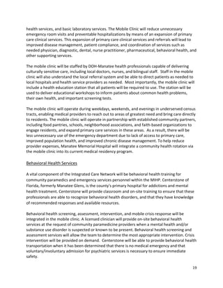 19 
 
health services, and basic laboratory services. The Mobile Clinic will reduce unnecessary 
emergency room visits and preventable hospitalizations by means of an expansion of primary 
care clinical services. This expansion of primary care clinical services and referrals will lead to 
improved disease management, patient compliance, and coordination of services such as 
needed physician, diagnostic, dental, nurse practitioner, pharmaceutical, behavioral health, and 
other supporting services. 
  
The mobile clinic will be staffed by DOH‐Manatee health professionals capable of delivering 
culturally sensitive care, including local doctors, nurses, and bilingual staff.  Staff in the mobile 
clinic will also understand the local referral system and be able to direct patients as needed to 
local hospitals and health service providers as needed.  Most importantly, the mobile clinic will 
include a health education station that all patients will be required to use. The station will be 
used to deliver educational workshops to inform patients about common health problems, 
their own health, and important screening tests.   
 
The mobile clinic will operate during weekdays, weekends, and evenings in underserved census 
tracts, enabling medical providers to reach out to areas of greatest need and bring care directly 
to residents. The mobile clinic will operate in partnership with established community partners, 
including food pantries, schools, neighborhood associations, and faith‐based organizations to 
engage residents, and expand primary care services in these areas.  As a result, there will be 
less unnecessary use of the emergency department due to lack of access to primary care, 
improved population health, and improved chronic disease management. To help reduce 
provider expenses, Manatee Memorial Hospital will integrate a community health rotation via 
the mobile clinic into its current medical residency program. 
 
Behavioral Health Services 
A vital component of the Integrated Care Network will be behavioral health training for 
community paramedics and emergency services personnel within the MIHP. Centerstone of 
Florida, formerly Manatee Glens, is the county's primary hospital for addictions and mental 
health treatment. Centerstone will provide classroom and on‐site training to ensure that these 
professionals are able to recognize behavioral health disorders, and that they have knowledge 
of recommended responses and available resources. 
Behavioral health screening, assessment, intervention, and mobile crisis response will be 
integrated in the mobile clinic. A licensed clinician will provide on‐site behavioral health 
services at the request of community paramedicine providers when a mental health and/or 
substance use disorder is suspected or known to be present. Behavioral health screening and 
assessment services will allow the team to determine the most appropriate intervention. Crisis 
intervention will be provided on demand.  Centerstone will be able to provide behavioral health 
transportation when it has been determined that there is no medical emergency and that 
voluntary/involuntary admission for psychiatric services is necessary to ensure immediate 
safety.   
 