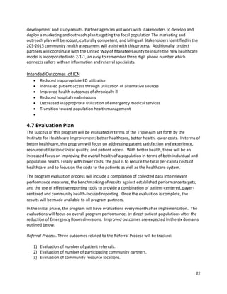22 
 
development and study results. Partner agencies will work with stakeholders to develop and 
deploy a marketing and outreach plan targeting the focal population The marketing and 
outreach plan will be robust, culturally competent, and bilingual. Stakeholders identified in the 
203‐2015 community health assessment will assist with this process.  Additionally, project 
partners will coordinate with the United Way of Manatee County to insure the new healthcare 
model is incorporated into 2‐1‐1, an easy to remember three digit phone number which 
connects callers with an information and referral specialists. 
 
Intended Outcomes  of ICN 
 Reduced inappropriate ED utilization 
 Increased patient access through utilization of alternative sources 
 Improved health outcomes of chronically ill 
 Reduced hospital readmissions 
 Decreased inappropriate utilization of emergency medical services 
 Transition toward population health management 
  
4.7 Evaluation Plan 
The success of this program will be evaluated in terms of the Triple Aim set forth by the 
Institute for Healthcare Improvement: better healthcare, better health, lower costs.  In terms of 
better healthcare, this program will focus on addressing patient satisfaction and experience, 
resource utilization clinical quality, and patient access.  With better health, there will be an 
increased focus on improving the overall health of a population in terms of both individual and 
population health. Finally with lower costs, the goal is to reduce the total per‐capita costs of 
healthcare and to focus on the costs to the patients as well as the healthcare system.  
The program evaluation process will include a compilation of collected data into relevant 
performance measures, the benchmarking of results against established performance targets, 
and the use of effective reporting tools to provide a combination of patient‐centered, payer‐
centered and community health‐focused reporting.  Once the evaluation is complete, the 
results will be made available to all program partners.   
In the initial phase, the program will have evaluations every month after implementation.  The 
evaluations will focus on overall program performance, by direct patient populations after the 
reduction of Emergency Room diversions.  Improved outcomes are expected in the six domains 
outlined below. 
 
Referral Process. Three outcomes related to the Referral Process will be tracked: 
 
1) Evaluation of number of patient referrals. 
2) Evaluation of number of participating community partners.  
3) Evaluation of community resource locations. 
 
 