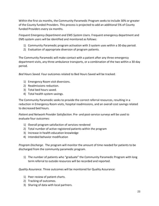 23 
 
Within the first six months, the Community Paramedic Program seeks to include 30% or greater 
of the County funded Providers. This process is projected to add an additional 5% of County 
funded Providers every six months.  
Frequent Emergency Department and EMS System Users. Frequent emergency department and 
EMS system users will be identified and monitored as follows: 
1) Community Paramedic program activation with 3 system uses within a 30‐day period. 
2) Evaluation of appropriate diversion of program patients. 
 
The Community Paramedic will make contact with a patient after any three emergency 
department visits, any three ambulance transports, or a combination of the two within a 30‐day 
period. 
  
Bed Hours Saved. Four outcomes related to Bed Hours Saved will be tracked: 
 
1) Emergency Room visit diversions. 
2) Readmissions reduction.  
3) Total bed hours saved. 
4) Total health system savings. 
The Community Paramedic seeks to provide the correct referral resources, resulting in a 
reduction in Emergency Room visits, hospital readmissions, and an overall cost savings related 
to decreased bed hours. 
Patient and Network Provider Satisfaction. Pre‐ and post‐service surveys will be used to 
evaluate four outcomes: 
1) Overall program satisfaction of services rendered  
2) Total number of active registered patients within the program 
3) Increase in health education knowledge 
4) Intended behavior modification 
 
Program Discharge.  The program will monitor the amount of time needed for patients to be 
discharged from the community paramedic program.  
 
1) The number of patients who “graduate” the Community Paramedic Program with long 
term referral to outside resources will be recorded and reported. 
  
Quality Assurance. Three outcomes will be monitored for Quality Assurance: 
 
1) Peer review of patient charts. 
2) Tracking of outcomes. 
3) Sharing of data with local partners. 
 