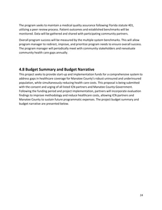 24 
 
 
The program seeks to maintain a medical quality assurance following Florida statute 401, 
utilizing a peer review process. Patient outcomes and established benchmarks will be 
monitored. Data will be gathered and shared with participating community partners.  
Overall program success will be measured by the multiple system benchmarks. This will allow 
program manager to redirect, improve, and prioritize program needs to ensure overall success. 
The program manager will periodically meet with community stakeholders and reevaluate 
community health care gaps annually. 
 
4.8 Budget Summary and Budget Narrative 
This project seeks to provide start‐up and implementation funds for a comprehensive system to 
address gaps in healthcare coverage for Manatee County’s robust uninsured and underinsured 
population, while simultaneously reducing health care costs. This proposal is being submitted 
with the consent and urging of all listed ICN partners and Manatee County Government. 
Following the funding period and project implementation, partners will incorporate evaluation 
findings to improve methodology and reduce healthcare costs, allowing ICN partners and 
Manatee County to sustain future programmatic expenses. The project budget summary and 
budget narrative are presented below. 
   
 