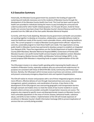 2 
 
4.3 Executive Summary 
 
Historically, the Manatee County government has assisted in the funding of urgent life 
sustaining and medically necessary care to the residents of Manatee County through the 
development of the Manatee County Health Care Fund. This Fund has been used to pay for 
health care provided to individuals lacking the means to pay (including the uninsured and 
underinsured) and for other health‐related purposes. For the past 30 years, funds for these 
health care services have been drawn from Manatee County’s General Revenue and from the 
proceeds from the 1984 sale of the then‐public Manatee Memorial Hospital.  
 
Currently, with these funds depleting, Manatee County government and health care providers 
are working together to develop an innovative, collaborative, sustainable delivery model to 
meet the healthcare needs of the county’s most vulnerable citizens, while lowering healthcare 
costs. The current proposal is in reply to Manatee County government officials’ request for a 
concrete, sustainable program to meet these health care needs. Five organizations serving 
public health in Manatee County have partnered to develop a project to establish an Integrated 
Care Network (ICN). These five organizations are the Florida Department of Health in Manatee 
County (DOH‐Manatee); Manatee Memorial Hospital (MMH); Centerstone of Florida (COF; 
Manatee County’s non‐profit mental health services hospital and addiction center); Manatee 
County Emergency Medical Services (EMS); and Manatee Technical College (MTC). In the 
current proposal DOH‐Manatee is requesting funds to support implementation of this ICN 
project. 
 
The ICN project mission is to reduce health spending while improving the health status of 
residents of Manatee County, especially residents who are uninsured and underinsured. Its 
purposes are consistent with those of AHCA RFA 001‐15/16, Community and Primary Care 
Services. Namely, the ICN project will (i) increase access to primary care services; and (ii) reduce 
and prevent unnecessary emergency department visits and inpatient hospitalizations. 
 
The ICN will realize its mission and purposes with a set of three integrated programs aimed at 
more efficient, effective delivery of care through improved primary care access, disease 
management, patient compliance, and coordination of services. A key theme in the 
development of the ICN programs was overcoming geographic and transportation barriers 
through outreach and mobile clinics to meet the needs of low income residents in county 
locations where primary care providers and public transportation resources are scarce. The 
programs also respond to specific issues and disproportionate impacts on Manatee County’s 
most vulnerable populations in the areas of chronic disease, behavioral health, substance 
abuse, and births to teen mothers. Implementation of the ICN will include expansion of 
enrollment in Manatee County’s Health Information Exchange (HIE) to prevent duplication of 
services that are currently being provided.  
 
 