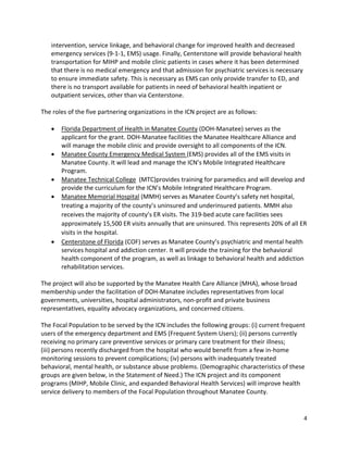 4 
 
intervention, service linkage, and behavioral change for improved health and decreased 
emergency services (9‐1‐1, EMS) usage. Finally, Centerstone will provide behavioral health 
transportation for MIHP and mobile clinic patients in cases where it has been determined 
that there is no medical emergency and that admission for psychiatric services is necessary 
to ensure immediate safety. This is necessary as EMS can only provide transfer to ED, and 
there is no transport available for patients in need of behavioral health inpatient or 
outpatient services, other than via Centerstone. 
 
The roles of the five partnering organizations in the ICN project are as follows:  
 
 Florida Department of Health in Manatee County (DOH‐Manatee) serves as the 
applicant for the grant. DOH‐Manatee facilities the Manatee Healthcare Alliance and 
will manage the mobile clinic and provide oversight to all components of the ICN.  
 Manatee County Emergency Medical System (EMS) provides all of the EMS visits in 
Manatee County. It will lead and manage the ICN’s Mobile Integrated Healthcare 
Program.  
 Manatee Technical College  (MTC)provides training for paramedics and will develop and 
provide the curriculum for the ICN’s Mobile Integrated Healthcare Program.  
 Manatee Memorial Hospital (MMH) serves as Manatee County’s safety net hospital, 
treating a majority of the county’s uninsured and underinsured patients. MMH also 
receives the majority of county’s ER visits. The 319‐bed acute care facilities sees 
approximately 15,500 ER visits annually that are uninsured. This represents 20% of all ER 
visits in the hospital. 
 Centerstone of Florida (COF) serves as Manatee County’s psychiatric and mental health 
services hospital and addiction center. It will provide the training for the behavioral 
health component of the program, as well as linkage to behavioral health and addiction 
rehabilitation services.  
 
The project will also be supported by the Manatee Health Care Alliance (MHA), whose broad 
membership under the facilitation of DOH‐Manatee includes representatives from local 
governments, universities, hospital administrators, non‐profit and private business 
representatives, equality advocacy organizations, and concerned citizens. 
 
The Focal Population to be served by the ICN includes the following groups: (i) current frequent 
users of the emergency department and EMS (Frequent System Users); (ii) persons currently 
receiving no primary care preventive services or primary care treatment for their illness; 
(iii) persons recently discharged from the hospital who would benefit from a few in‐home 
monitoring sessions to prevent complications; (iv) persons with inadequately treated 
behavioral, mental health, or substance abuse problems. (Demographic characteristics of these 
groups are given below, in the Statement of Need.) The ICN project and its component 
programs (MIHP, Mobile Clinic, and expanded Behavioral Health Services) will improve health 
service delivery to members of the Focal Population throughout Manatee County. 
 
 