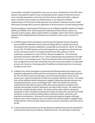 6 
 
care providers and public transportation resources are scarce. Development of the ICN’s three 
programs was guided by specific issues and disproportionate impacts on Manatee County’s 
most vulnerable populations in the areas of chronic disease, behavioral health, substance 
abuse, and births to teen mothers (as detailed below, in the Statement of Need). 
Implementation of the ICN will include expansion of enrollment in Manatee County’s Health 
Information Exchange (HIE) to prevent duplication of services that are currently being provided. 
The three programs comprising the ICN project are: (1) a Mobile Integrated Healthcare Program 
(MIHP); (2) a Mobile Clinic; and (3) expansion of Behavioral Health Services. Below is an 
overview of each program. (More specific details on strategies used in these three component 
programs of the Integrated Delivery Network are provided in a later section, Provision of 
Services.) 
 
1) An MIHP program will be developed in partnership with Manatee County Emergency 
Services (EMS) and Manatee County Technical College (MTC) to replicate Community 
Paramedicine Best Practices established in comparable communities (Ft. Worth, TX; Wake 
County, NC). The MIHP program will provide targeted case management and primary care 
services to frequent utilizers of emergency departments (ED), patients at risk for 
readmission, and patients in need of chronic disease management.  The community 
paramedic will partner with EMS on 9‐1‐1 calls to appropriately direct patients to the right 
level of care in non‐emergent cases. The community paramedic will also provide post‐ED 
case management to assist with connecting uninsured community members to sustainable 
primary care resources, increasing quality of healthcare and diverting future unnecessary 
emergency room visits.  
 
2) A Mobile Clinic will be developed in partnership with Manatee Memorial Hospital to pre‐
emptively target patients without primary care physicians who would otherwise utilize the 
ED. The unit will be used to provide basic, community‐based medical services such as 
primary care, maternal and women’s health care, and basic laboratory services.  The mobile 
clinic will be staffed by health professionals capable of delivering culturally sensitive care, 
including local doctors, nurses, and bilingual staff.  Staff in the mobile clinic will also 
understand the local referral system and be able to direct patients as needed to local 
hospitals and providers of dental, behavioral, and other health services. The mobile clinic 
will include a health education station. The station will be used to deliver educational 
workshops to inform all patients served by the mobile unit about their own personal health 
conditions, as well as common health problems, behavioral health, prevention, and 
important screening tests.  Whereas the community paramedicine program will target 
frequent users of the emergency room, the mobile clinic will be brought to neighborhoods 
of high need for community‐wide medical access to prevent unnecessary and costly trips to 
the ED. 
 
3) In partnership with Centerstone of Florida, Behavioral Health Services will be expanded for 
uninsured and underinsured residents in Manatee County. This will reduce unnecessary 
 