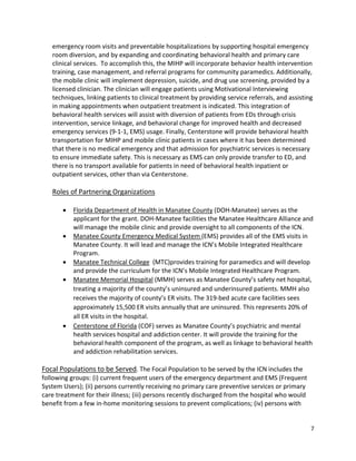 7 
 
emergency room visits and preventable hospitalizations by supporting hospital emergency 
room diversion, and by expanding and coordinating behavioral health and primary care 
clinical services.  To accomplish this, the MIHP will incorporate behavior health intervention 
training, case management, and referral programs for community paramedics. Additionally, 
the mobile clinic will implement depression, suicide, and drug use screening, provided by a 
licensed clinician. The clinician will engage patients using Motivational Interviewing 
techniques, linking patients to clinical treatment by providing service referrals, and assisting 
in making appointments when outpatient treatment is indicated. This integration of 
behavioral health services will assist with diversion of patients from EDs through crisis 
intervention, service linkage, and behavioral change for improved health and decreased 
emergency services (9‐1‐1, EMS) usage. Finally, Centerstone will provide behavioral health 
transportation for MIHP and mobile clinic patients in cases where it has been determined 
that there is no medical emergency and that admission for psychiatric services is necessary 
to ensure immediate safety. This is necessary as EMS can only provide transfer to ED, and 
there is no transport available for patients in need of behavioral health inpatient or 
outpatient services, other than via Centerstone. 
 
Roles of Partnering Organizations 
 
 Florida Department of Health in Manatee County (DOH‐Manatee) serves as the 
applicant for the grant. DOH‐Manatee facilities the Manatee Healthcare Alliance and 
will manage the mobile clinic and provide oversight to all components of the ICN.  
 Manatee County Emergency Medical System (EMS) provides all of the EMS visits in 
Manatee County. It will lead and manage the ICN’s Mobile Integrated Healthcare 
Program.  
 Manatee Technical College  (MTC)provides training for paramedics and will develop 
and provide the curriculum for the ICN’s Mobile Integrated Healthcare Program.  
 Manatee Memorial Hospital (MMH) serves as Manatee County’s safety net hospital, 
treating a majority of the county’s uninsured and underinsured patients. MMH also 
receives the majority of county’s ER visits. The 319‐bed acute care facilities sees 
approximately 15,500 ER visits annually that are uninsured. This represents 20% of 
all ER visits in the hospital. 
 Centerstone of Florida (COF) serves as Manatee County’s psychiatric and mental 
health services hospital and addiction center. It will provide the training for the 
behavioral health component of the program, as well as linkage to behavioral health 
and addiction rehabilitation services.  
 
Focal Populations to be Served. The Focal Population to be served by the ICN includes the 
following groups: (i) current frequent users of the emergency department and EMS (Frequent 
System Users); (ii) persons currently receiving no primary care preventive services or primary 
care treatment for their illness; (iii) persons recently discharged from the hospital who would 
benefit from a few in‐home monitoring sessions to prevent complications; (iv) persons with 
 