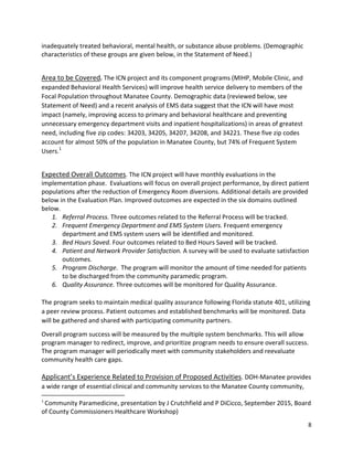 8 
 
inadequately treated behavioral, mental health, or substance abuse problems. (Demographic 
characteristics of these groups are given below, in the Statement of Need.) 
 
Area to be Covered. The ICN project and its component programs (MIHP, Mobile Clinic, and 
expanded Behavioral Health Services) will improve health service delivery to members of the 
Focal Population throughout Manatee County. Demographic data (reviewed below, see 
Statement of Need) and a recent analysis of EMS data suggest that the ICN will have most 
impact (namely, improving access to primary and behavioral healthcare and preventing 
unnecessary emergency department visits and inpatient hospitalizations) in areas of greatest 
need, including five zip codes: 34203, 34205, 34207, 34208, and 34221. These five zip codes 
account for almost 50% of the population in Manatee County, but 74% of Frequent System 
Users.1
  
 
Expected Overall Outcomes. The ICN project will have monthly evaluations in the 
implementation phase.  Evaluations will focus on overall project performance, by direct patient 
populations after the reduction of Emergency Room diversions. Additional details are provided 
below in the Evaluation Plan. Improved outcomes are expected in the six domains outlined 
below.   
1. Referral Process. Three outcomes related to the Referral Process will be tracked. 
2. Frequent Emergency Department and EMS System Users. Frequent emergency 
department and EMS system users will be identified and monitored. 
3. Bed Hours Saved. Four outcomes related to Bed Hours Saved will be tracked. 
4. Patient and Network Provider Satisfaction. A survey will be used to evaluate satisfaction 
outcomes. 
5. Program Discharge.  The program will monitor the amount of time needed for patients 
to be discharged from the community paramedic program.  
6. Quality Assurance. Three outcomes will be monitored for Quality Assurance. 
 
The program seeks to maintain medical quality assurance following Florida statute 401, utilizing 
a peer review process. Patient outcomes and established benchmarks will be monitored. Data 
will be gathered and shared with participating community partners.  
Overall program success will be measured by the multiple system benchmarks. This will allow 
program manager to redirect, improve, and prioritize program needs to ensure overall success. 
The program manager will periodically meet with community stakeholders and reevaluate 
community health care gaps.  
 
Applicant’s Experience Related to Provision of Proposed Activities. DOH‐Manatee provides 
a wide range of essential clinical and community services to the Manatee County community, 
                                                            
1
 Community Paramedicine, presentation by J Crutchfield and P DiCicco, September 2015, Board 
of County Commissioners Healthcare Workshop) 
 