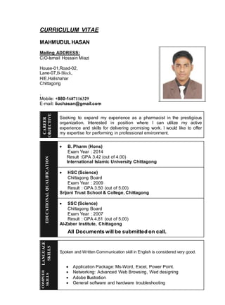 CURRICULUM VITAE
MAHMUDUL HASAN
Mailing ADDRESS:
C/O-Ismail Hossain Miazi
House-01,Road-02,
Lane-07,B-Block,
H/E,Halishahar
Chittagong
.
Mobile: +880-1687116329
E-mail: iiuchasan@gmail.com
Seeking to expand my experience as a pharmacist in the prestigious
organization. Interested in position where I can utilize my active
experience and skills for delivering promising work. I would like to offer
my expertise for performing in professional environment.
 B. Pharm (Hons)
Exam Year : 2014
Result :GPA 3.42 (out of 4.00)
International Islamic University Chittagong
 HSC (Science)
Chittagong Board
Exam Year : 2009
Result : GPA 3.50 (out of 5.00)
Srijoni Trust School & College, Chittagong
 SSC (Science)
Chittagong Board
Exam Year : 2007
Result : GPA 4.81 (out of 5.00)
Al-Zaber Institute, Chittagong
All Documents will be submitted on call.
Spoken and Written Communication skill in English is considered very good.
 Application Package: Ms-Word, Excel, Power Point.
 Networking: Advanced Web Browsing, Wed designing
 Adobe Illustration
 General software and hardware troubleshooting
CAREER
OBJECTIVE
EDUCATIONALQUALIFICATION
LANGUAGE
SKILLS
COMPUER
SKILLS
 