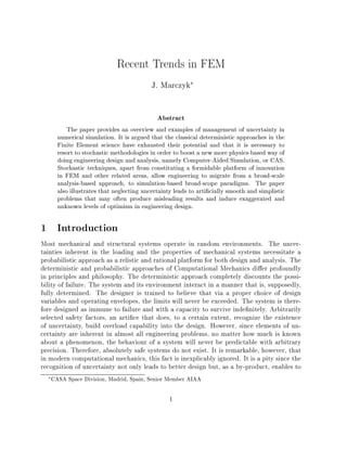 Recent Trends in FEM
J. Marczyk

Abstract
The paper provides an overview and examples of management of uncertainty in
numerical simulation. It is argued that the classical deterministic approaches in the
Finite Element science have exhausted their potential and that it is necessary to
resort to stochastic methodologies in order to boost a new more physics-based way of
doing engineering design and analysis, namely Computer-Aided Simulation, or CAS.
Stochastic techniques, apart from constituting a formidable platform of innovation
in FEM and other related areas, allow engineering to migrate from a broad-scale
analysis-based approach, to simulation-based broad-scope paradigms. The paper
also illustrates that neglecting uncertainty leads to arti cially smooth and simplistic
problems that may often produce misleading results and induce exaggerated and
unknown levels of optimism in engineering design.
1 Introduction
Most mechanical and structural systems operate in random environments. The uncer-
tainties inherent in the loading and the properties of mechanical systems necessitate a
probabilistic approach as a relistic and rational platform for both design and analysis. The
deterministic and probabilistic approaches of Computational Mechanics di er profoundly
in principles and philosophy. The deterministic approach completely discounts the possi-
bility of failure. The system and its environment interact in a manner that is, supposedly,
fully determined. The designer is trained to believe that via a proper choice of design
variables and operating envelopes, the limits will never be exceeded. The system is there-
fore designed as immune to failure and with a capacity to survive inde nitely. Arbitrarily
selected safety factors, an arti ce that does, to a certain extent, recognize the existence
of uncertainty, build overload capability into the design. However, since elements of un-
certainty are inherent in almost all engineering problems, no matter how much is known
about a phenomenon, the behaviour of a system will never be predictable with arbitrary
precision. Therefore, absolutely safe systems do not exist. It is remarkable, however, that
in modern computational mechanics, this fact is inexplicably ignored. It is a pity since the
recognition of uncertainty not only leads to better design but, as a by-product, enables to
CASA Space Division, Madrid, Spain, Senior Member AIAA
1
 