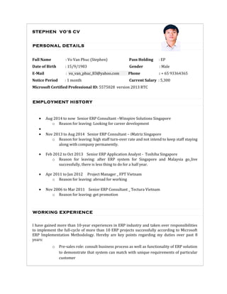 STEPHEN VO'S CV
PERSONAL DETAILS
Full Name : Vo Van Phuc (Stephen) Pass Holding : EP
Date of Birth : 15/9/1983 Gender : Male
E-Mail : vo_van_phuc_83@yahoo.com Phone : + 65 93364365
Notice Period : 1 month Current Salary : 5,300
Microsoft Certified Professional ID: 5575028 version 2013 RTC
EMPLOYMENT HISTORY
• Aug 2014 to now Senior ERP Consultant –Winspire Solutions Singapore
o Reason for leaving: Looking for career development
•
• Nov 2013 to Aug 2014 Senior ERP Consultant – iMatriz Singapore
o Reason for leaving: high staff turn-over rate and not intend to keep staff staying
along with company permanently.
• Feb 2012 to Oct 2013 Senior ERP Application Analyst - Toshiba Singapore
o Reason for leaving: after ERP system for Singapore and Malaysia go_live
successfully, there is less thing to do for a half year.
• Apr 2011 to Jan 2012 Project Manager _ FPT Vietnam
o Reason for leaving: abroad for working
• Nov 2006 to Mar 2011 Senior ERP Consultant _ Tectura Vietnam
o Reason for leaving: get promotion
WORKING EXPERIENCE
I have gained more than 10-year experiences in ERP industry and taken over responsibilities
to implement the full-cycle of more than 10 ERP projects successfully according to Microsoft
ERP Implementation Methodology. Hereby are key points regarding my duties over past 8
years:
o Pre-sales role: consult business process as well as functionality of ERP solution
to demonstrate that system can match with unique requirements of particular
customer
 