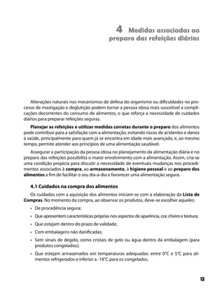 4Medidas associadas ao
                                             preparo das refeições diárias




   Alterações naturais nos mecanismos de defesa do organismo ou dificuldades no pro-
cesso de mastigação e deglutição podem tornar a pessoa idosa mais suscetível a compli-
cações decorrentes do consumo de alimentos, o que reforça a necessidade de cuidados
diários para preparar refeições seguras.
    Planejar as refeições e utilizar medidas corretas durante o preparo dos alimentos
pode contribuir para a satisfação com a alimentação, evitando riscos de acidentes e danos
à saúde, principalmente para quem já se encontra em idade mais avançada, e, ao mesmo
tempo, permite atender aos princípios de uma alimentação saudável.
   Assegurar a participação da pessoa idosa no planejamento da alimentação diária e no
preparo das refeições possibilita o maior envolvimento com a alimentação. Assim, cria-se
uma condição propícia para discutir a necessidade de eventuais mudanças nos procedi-
mentos associados à compra, ao armazenamento, à higiene pessoal e ao preparo dos
alimentos a fim de facilitar o seu dia-a-dia e favorecer uma alimentação segura.

   4.1 Cuidados na compra dos alimentos
  Os cuidados com a aquisição dos alimentos iniciam-se com a elaboração da Lista de
Compras. No momento da compra, ao observar os produtos, deve-se escolher aqueles:
   • De procedência segura;
   • Que apresentem características próprias nos aspectos de aparência, cor, cheiro e textura;
   • Que estejam dentro do prazo de validade;
   • Com embalagens não danificadas;
   • Sem sinais de degelo, como cristais de gelo ou água dentro da embalagem (para
     produtos congelados);
   • Que estejam armazenados em temperaturas adequadas: entre 0°C e 5°C para ali-
     mentos refrigerados e inferior a -18°C para os congelados.



                                                                                                 13
 
