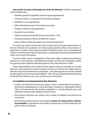 Estar atento às outras informações do rótulo do alimento é também um procedi-
     mento indicado para:
        • Identificar produtos específicos para este grupo populacional;
        • Conhecer melhor a composição nutricional dos produtos;
        • Identificar os seus ingredientes;
        • Obter informação quanto à forma de conservação;
        • Preparar o alimento adequadamente;
        • Aprender novas receitas;
        • Utilizar os serviços de atendimento ao consumidor – SAC;
        • Comparar produtos similares, de diferentes marcas;
        • Fazer a melhor escolha de acordo com orçamento disponível.
          A consulta aos rótulos de alimentos deve ser feita como rotina pelas pessoas para se-
     lecionar alimentos mais saudáveis. Uma leitura atenta permite verificar se há, entre os in-
     gredientes, sal (sódio), açúcar, gorduras, glúten, fenilalanina, bem como a quantidade de
     calorias e nutrientes presentes em cada porção, a composição nutricional de produtos diet
     e light, entre outras informações.
        A partir de 2006, tornou-se obrigatório no Brasil que todas as indústrias de alimentos
     declarem em seus produtos a quantidade de energia e os teores de carboidratos, proteí-
     nas, gorduras totais, gorduras saturadas, gorduras trans, fibra alimentar e sódio.
         Outras oportunidades para esclarecimentos podem surgir, por exemplo, em um diá-
     logo com outras pessoas no local de compra; ao entrar em contato com o fabricante por
     meio do serviço de atendimento ao consumidor – SAC; pela busca de um veículo confiável
     de informação, como o Disque Saúde (0800 61 1997, serviço de teleatendimento gratuito
     do Ministério da Saúde) ou em uma consulta com o nutricionista.

        4.2 Cuidados no armazenamento dos alimentos
        • Guardar cada alimento em local que ajude a manter a integridade dos produtos, a
          temperatura adequada para a sua conservação, a limpeza e a organização, para fa-
          cilitar o armazenamento dos produtos adquiridos e a retirada daqueles que serão
          utilizados no preparo das refeições e para consumo.
        • Usar primeiro alimentos que estejam com as datas de validade mais próximas do
          vencimento.
        • No local de armazenamento é recomendado manter um espaço entre os alimen-
          tos guardados, o que permite uma melhor circulação do ar, contribuindo para con-
          servar melhor os produtos.



14
 