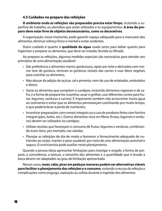 4.5 Cuidados no preparo das refeições
        O ambiente onde as refeições são preparadas precisa estar limpo, incluindo a su-
     perfície de trabalho, os utensílios que serão utilizados e os equipamentos. A área de pre-
     paro deve estar livre de objetos desnecessários, como os decorativos.
         A organização, nesse momento, pode garantir espaço adequado para o manuseio dos
     alimentos, diminuir esforço físico e mental e evitar acidentes.
        Outro cuidado é quanto à qualidade da água usada tanto para beber quanto para
     higienizar e preparar os alimentos, que deve ser tratada, fervida ou filtrada.
         Ao preparar as refeições, algumas medidas especiais são necessárias para atender aos
     princípios de uma alimentação saudável:
        • Dar preferência a alimentos menos gordurosos, optar por leite e derivados com me-
          nor teor de gordura, remover as gorduras visíveis das carnes e usar óleos vegetais
          para cozinhar os alimentos;
        • Não abusar da adição de açúcar, sal e pimenta, nem do uso de enlatados, embutidos
          e doces;
        • Variar os alimentos que compõem o cardápio, incluindo alimentos regionais e de sa-
          fra, e a forma de prepará-los (cozinhar, assar e grelhar, usar diferentes cortes para fru-
          tas, legumes, verduras e carnes). É importante também não acrescentar muita água
          ao cozimento e evitar que os alimentos permaneçam cozinhando por muito tempo,
          o que poderia levar à perda de nutrientes;
        • Incentivar preparações com cereais integrais ou o uso de produtos feitos com farinha
          integral (pães, bolos, etc.). Outros alimentos ricos em fibras (frutas, legumes e verdu-
          ras) devem ser utilizados no cardápio;
        • Utilizar receitas que favoreçam o consumo de frutas, legumes e verduras, combinan-
          do esses itens, por exemplo, nas saladas;
        • Planejar as refeições do dia de modo a favorecer o fornecimento adequado de nu-
          trientes ao corpo, manter o peso saudável, por meio de uma alimentação acessível e
          segura. O nutricionista pode auxiliar neste planejamento.
        Quando a pessoa idosa apresentar limitações para mastigar e engolir, a forma de pre-
     paro, a consistência, a textura, o tamanho dos alimentos e a quantidade que é levada à
     boca devem ser adaptados ao grau de limitação apresentado.
        Nesses casos, moer, ralar, picar em pedaços menores podem ser alternativas viáveis
     para facilitar o planejamento das refeições e o consumo, evitando a recusa da refeição e
     complicações como engasgo, aspiração ou asfixia durante a ingestão dos alimentos.




16
 