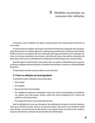 5       Medidas associadas ao
                                                       consumo das refeições




   A atenção a essas medidas visa deixar a pessoa idosa mais disposta para alimentar-se
com prazer.
    A maioria dessas medidas não requer investimento financeiro, depende mais da dispo-
sição das pessoas em realizar algumas mudanças que podem fazer a diferença para toda a
família ou para os moradores de uma instituição de longa permanência. Por exemplo: oti-
mizar os recursos existentes como móveis, utensílios de mesa e de cozinha, elementos de
decoração, dentro de um planejamento adequado da alimentação para a pessoa idosa.
    Quando algum investimento é necessário, deve-se avaliar os benefícios para as pesso-
as idosas, estabelecendo prioridades e considerando também o tempo e a disponibilidade
financeira.
   É importante envolver a pessoa idosa nessas decisões.

   5.1 Fazer as refeições em local agradável
   O ambiente onde a refeição é consumida deve:
   • Estar limpo;
   • Ser arejado;
   • Apresentar boa luminosidade;
   • Ter mobiliário resistente e adequado: mesa com cantos arredondados, de preferên-
     cia, cadeira com dois braços, sendo a altura da mesa compatível com a altura das
     cadeiras e da pessoa idosa;
   • Ter espaço livre para a circulação das pessoas.
    Usar tonalidades de cores que favoreçam boa reflexão de luz para o local de refeições,
visto que o declínio visual é comum nas pessoas idosas. Para tornar esse ambiente ainda
mais atrativo, usar elementos de decoração é uma opção viável, mas deve haver modera-
ção para não desviar a atenção da pessoa idosa da alimentação.

                                                                                             17
 