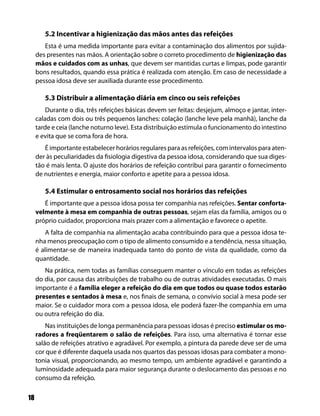 5.2 Incentivar a higienização das mãos antes das refeições
        Esta é uma medida importante para evitar a contaminação dos alimentos por sujida-
     des presentes nas mãos. A orientação sobre o correto procedimento de higienização das
     mãos e cuidados com as unhas, que devem ser mantidas curtas e limpas, pode garantir
     bons resultados, quando essa prática é realizada com atenção. Em caso de necessidade a
     pessoa idosa deve ser auxiliada durante esse procedimento.

        5.3 Distribuir a alimentação diária em cinco ou seis refeições
         Durante o dia, três refeições básicas devem ser feitas: desjejum, almoço e jantar, inter-
     caladas com dois ou três pequenos lanches: colação (lanche leve pela manhã), lanche da
     tarde e ceia (lanche noturno leve). Esta distribuição estimula o funcionamento do intestino
     e evita que se coma fora de hora.
        É importante estabelecer horários regulares para as refeições, com intervalos para aten-
     der às peculiaridades da fisiologia digestiva da pessoa idosa, considerando que sua diges-
     tão é mais lenta. O ajuste dos horários de refeição contribui para garantir o fornecimento
     de nutrientes e energia, maior conforto e apetite para a pessoa idosa.

        5.4 Estimular o entrosamento social nos horários das refeições
        É importante que a pessoa idosa possa ter companhia nas refeições. Sentar conforta-
     velmente à mesa em companhia de outras pessoas, sejam elas da família, amigos ou o
     próprio cuidador, proporciona mais prazer com a alimentação e favorece o apetite.
        A falta de companhia na alimentação acaba contribuindo para que a pessoa idosa te-
     nha menos preocupação com o tipo de alimento consumido e a tendência, nessa situação,
     é alimentar-se de maneira inadequada tanto do ponto de vista da qualidade, como da
     quantidade.
        Na prática, nem todas as famílias conseguem manter o vínculo em todas as refeições
     do dia, por causa das atribuições de trabalho ou de outras atividades executadas. O mais
     importante é a família eleger a refeição do dia em que todos ou quase todos estarão
     presentes e sentados à mesa e, nos finais de semana, o convívio social à mesa pode ser
     maior. Se o cuidador mora com a pessoa idosa, ele poderá fazer-lhe companhia em uma
     ou outra refeição do dia.
         Nas instituições de longa permanência para pessoas idosas é preciso estimular os mo-
     radores a freqüentarem o salão de refeições. Para isso, uma alternativa é tornar esse
     salão de refeições atrativo e agradável. Por exemplo, a pintura da parede deve ser de uma
     cor que é diferente daquela usada nos quartos das pessoas idosas para combater a mono-
     tonia visual, proporcionando, ao mesmo tempo, um ambiente agradável e garantindo a
     luminosidade adequada para maior segurança durante o deslocamento das pessoas e no
     consumo da refeição.

18
 