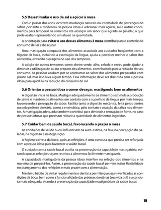 5.5 Desestimular o uso de sal e açúcar à mesa
   Com o passar dos anos, ocorrem mudanças naturais na intensidade de percepção do
sabor, portanto a tendência da pessoa idosa é adicionar mais açúcar, sal e outros condi-
mentos para temperar os alimentos até alcançar um sabor que agrada ao paladar, o que
pode acabar representando um abuso na quantidade.
   A orientação para evitar o uso desses alimentos à mesa contribui para o controle do
consumo de sal e de açúcar.
    Uma mastigação adequada dos alimentos associada aos cuidados freqüentes com a
higiene da boca, incluindo a escovação da língua, ajuda a perceber melhor o sabor dos
alimentos, evitando o exagero no uso dos temperos.
   A adição de outros temperos como cheiro verde, alho, cebola e ervas, pode ajudar a
diminuir a utilização de sal no preparo dos alimentos, contribuindo para a redução do seu
consumo. As pessoas acabam por se acostumar ao sabor dos alimentos preparados com
pouco sal, mas isso leva algum tempo. Essa informação deve ser discutida com a pessoa
idosa para ajudá-la na redução do consumo de sal.

   5.6 Orientar a pessoa idosa a comer devagar, mastigando bem os alimentos
    A digestão inicia na boca. Mastigar adequadamente os alimentos estimula a produção
de saliva e mantém os alimentos em contato com a superfície da língua por mais tempo,
favorecendo a percepção do sabor. Facilita tanto a digestão mecânica, feita pelos dentes
ou pela prótese dentária, como a enzimática, pelo contato e atuação da saliva nos alimen-
tos. A mastigação adequada também contribui para diminuir a sensação de fome, no caso
de pessoas idosas que precisam reduzir a quantidade de alimentos ingeridos.

   5.7 Cuidar bem da saúde bucal, favorecendo o prazer à mesa
   As condições de saúde bucal influenciam na auto-estima, na fala, na percepção do pa-
ladar, na digestão e na deglutição.
   A higiene correta da boca, após as refeições, é uma conduta que precisa ser reforçada
com a pessoa idosa para favorecer a saúde bucal.
   O cuidado com a saúde bucal auxilia na preservação da capacidade mastigatória, evi-
tando que as refeições sejam restritas a alimentos facilmente mastigáveis.
   A capacidade mastigatória da pessoa idosa interfere na seleção dos alimentos e na
maneira de prepará-los. Assim, a preservação da saúde bucal permite maior flexibilidade
no planejamento das refeições e mais prazer com a alimentação.
    Manter o hábito de visitar regularmente o dentista permite que sejam verificadas as con-
dições da boca, bem como a funcionalidade das próteses dentárias (sua vida útil) e a condu-
ta mais adequada, visando à preservação da capacidade mastigatória e da saúde bucal.




                                                                                               19
 