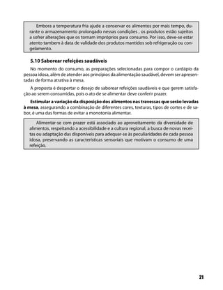 Embora a temperatura fria ajude a conservar os alimentos por mais tempo, du-
   rante o armazenamento prolongado nessas condições , os produtos estão sujeitos
   a sofrer alterações que os tornam impróprios para consumo. Por isso, deve-se estar
   atento tambem à data de validade dos produtos mantidos sob refrigeração ou con-
   gelamento.

   5.10 Saborear refeições saudáveis
   No momento do consumo, as preparações selecionadas para compor o cardápio da
pessoa idosa, além de atender aos princípios da alimentação saudável, devem ser apresen-
tadas de forma atrativa à mesa.
   A proposta é despertar o desejo de saborear refeições saudáveis e que gerem satisfa-
ção ao serem consumidas, pois o ato de se alimentar deve conferir prazer.
   Estimular a variação da disposição dos alimentos nas travessas que serão levadas
à mesa, assegurando a combinação de diferentes cores, texturas, tipos de cortes e de sa-
bor, é uma das formas de evitar a monotonia alimentar.

       Alimentar-se com prazer está associado ao aproveitamento da diversidade de
   alimentos, respeitando a acessibilidade e a cultura regional, a busca de novas recei-
   tas ou adaptação das disponíveis para adequar-se às peculiaridades de cada pessoa
   idosa, preservando as características sensoriais que motivam o consumo de uma
   refeição.




                                                                                           21
 