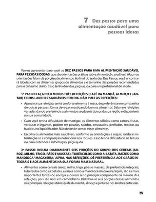 7 Dez passos para uma
                                                alimentação saudável para
                                                             pessoas idosas




    Vamos apresentar para você os DEZ PASSOS PARA UMA ALIMENTAÇÃO SAUDÁVEL
PARA PESSOAS IDOSAS, que são orientações práticas sobre alimentação saudável. Algumas
orientações falam de porções de alimentos. Ao final do texto dos Dez Passos, você encontra-
rá tabelas com os diferentes grupos de alimentos e o tamanho das porções recomendadas
para o consumo diário. Caso tenha dúvidas, peça ajuda para um profissional de saúde.

  1º PASSO: FAÇA PELO MENOS TRÊS REFEIÇÕES (CAFÉ DA MANHÃ, ALMOÇO E JAN-
TAR) E DOIS LANCHES SAUDÁVEIS POR DIA. NÃO PULE AS REFEIÇÕES!
   • Aprecie a sua refeição, sente confortavelmente à mesa, de preferência em companhia
     de outras pessoas. Coma devagar, mastigando bem os alimentos. Saboreie refeições
     variadas dando preferência a alimentos saudáveis típicos da sua região e disponíveis
     na sua comunidade.
   • Caso você tenha dificuldade de mastigar, os alimentos sólidos, como carnes, frutas,
     verduras e legumes, podem ser picados, ralados, amassados, desfiados, moídos ou
     batidos no liquidificador. Não deixe de comer esses alimentos.
   • Escolha os alimentos mais saudáveis, conforme as orientações a seguir, lendo as in-
     formações e a composição nutricional nos rótulos. Caso tenha dificuldade na leitura
     ou para entender a informação, peça ajuda.

  2º PASSO: INCLUA DIARIAMENTE SEIS PORÇÕES DO GRUPO DOS CEREAIS (AR-
ROZ, MILHO, TRIGO, PÃES E MASSAS), TUBÉRCULOS COMO A BATATA, RAÍZES COMO
MANDIOCA/ MACAXEIRA/ AIPIM, NAS REFEIÇÕES. DÊ PREFERÊNCIA AOS GRÃOS IN-
TEGRAIS E AOS ALIMENTOS NA SUA FORMA MAIS NATURAL.
   • Alimentos como cereais (arroz, milho, trigo, pães e massas), de preferência integrais;
     tubérculos como as batatas, e raízes como a mandioca/macaxeira/aipim, são as mais
     importantes fontes de energia e devem ser o principal componente da maioria das
     refeições, pois são ricos em carboidratos. Distribua as seis porções desses alimentos
     nas principais refeições diárias (café da manhã, almoço e jantar) e nos lanches entre elas.


                                                                                                   25
 