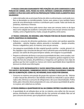 5º PASSO: CONSUMA DIARIAMENTE TRÊS PORÇÕES DE LEITE E DERIVADOS E UMA
PORÇÃO DE CARNES, AVES, PEIXES OU OVOS. RETIRAR A GORDURA APARENTE DAS
CARNES E A PELE DAS AVES ANTES DA PREPARAÇÃO TORNA ESSES ALIMENTOS MAIS
SAUDÁVEIS!
  • Leite e derivados são as principais fontes de cálcio na alimentação e você pode esco-
    lher os desnatados ou semidesnatados. Carnes, aves, peixes e ovos também fazem
    parte de uma alimentação nutritiva e contribuem para a saúde. Todos são fontes de
    proteínas, vitaminas e minerais.
  • Procure comer peixe fresco pelo menos duas vezes por semana; tanto os de água
    doce como salgada são saudáveis. Coma pelo menos uma vez por semana vísceras e
    miúdos, como o fígado bovino, moela, coração de galinha, entre outros.

  6º PASSO: CONSUMA, NO MÁXIMO, UMA PORÇÃO POR DIA DE ÓLEOS VEGETAIS,
AZEITE, MANTEIGA OU MARGARINA.
  • Reduza o consumo de alimentos gordurosos, como carnes com gordura aparente,
    embutidos – salsicha, lingüiça, salame, presunto e mortadela –, queijos amarelos,
    frituras e salgadinhos, para, no máximo, uma vez por semana.
  • Use pequenas quantidades de óleo vegetal quando cozinhar – canola, girassol, mi-
    lho, algodão e soja. Uma lata de óleo por mês é suficiente para uma família de quatro
    pessoas. Use azeite de oliva para temperar saladas, sem exagerar na quantidade.
  • Prepare os alimentos de forma a usar pouca quantidade de óleo, como assados, cozi-
    dos, ensopados e grelhados. Evite cozinhar com margarina, gordura vegetal ou man-
    teiga. Na hora da compra, dê preferência a margarinas sem gorduras trans (tipo de
    gordura que faz mal à saúde) ou marcas com menor quantidade desse ingrediente
    (procure no rótulo essa informação).

  7º PASSO: EVITE REFRIGERANTES E SUCOS INDUSTRIALIZADOS, BOLOS, BISCOI-
TOS DOCES E RECHEADOS, SOBREMESAS DOCES E OUTRAS GULOSEIMAS COMO RE-
GRA DA ALIMENTAÇÃO. COMA-OS, NO MÁXIMO, DUAS VEZES POR SEMANA.
  • Consuma no máximo uma porção do grupo dos açúcares e doces por dia. Valorize
    o sabor natural dos alimentos e das bebidas evitando ou reduzindo o açúcar adicio-
    nado a eles. Diminua o consumo de refrigerantes e de sucos industrializados. Prefira
    bolos, pães e biscoitos doces preparados em casa, com pouca quantidade de gordu-
    ra e açúcar, sem cobertura ou recheio.

  8º PASSO: DIMINUA A QUANTIDADE DE SAL NA COMIDA E RETIRE O SALEIRO DA MESA.
  • A quantidade de sal utilizada deve ser de, no máximo, uma colher de chá rasa por
    pessoa, distribuída em todas refeições do dia. Use somente sal iodado. Não use sal
    para consumo de animais, que é prejudicial à saúde humana.



                                                                                            27
 