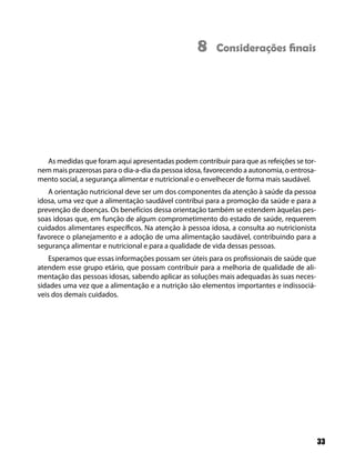 8     Considerações ﬁnais




  As medidas que foram aqui apresentadas podem contribuir para que as refeições se tor-
nem mais prazerosas para o dia-a-dia da pessoa idosa, favorecendo a autonomia, o entrosa-
mento social, a segurança alimentar e nutricional e o envelhecer de forma mais saudável.
   A orientação nutricional deve ser um dos componentes da atenção à saúde da pessoa
idosa, uma vez que a alimentação saudável contribui para a promoção da saúde e para a
prevenção de doenças. Os benefícios dessa orientação também se estendem àquelas pes-
soas idosas que, em função de algum comprometimento do estado de saúde, requerem
cuidados alimentares específicos. Na atenção à pessoa idosa, a consulta ao nutricionista
favorece o planejamento e a adoção de uma alimentação saudável, contribuindo para a
segurança alimentar e nutricional e para a qualidade de vida dessas pessoas.
    Esperamos que essas informações possam ser úteis para os profissionais de saúde que
atendem esse grupo etário, que possam contribuir para a melhoria de qualidade de ali-
mentação das pessoas idosas, sabendo aplicar as soluções mais adequadas às suas neces-
sidades uma vez que a alimentação e a nutrição são elementos importantes e indissociá-
veis dos demais cuidados.




                                                                                            33
 