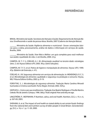 REFERÊNCIAS




BRASIL. Ministério da Saúde. Secretaria de Atenção à Saúde. Departamento de Atenção Bá-
sica. Envelhecendo e saúde da pessoa idosa. Brasília, 2007 (Caderno de Atenção Básica).

______. Ministério da Saúde. Vigilância alimentar e nutricional - Sisvan: orientações bási-
cas para a coleta, processamento, análise de dados e informação em serviços de saúde.
Brasília, 2004.

______. Ministério da Saúde. Viver Mais e Melhor: um guia completo para você melhorar
sua saúde e qualidade de vida. 2. ed. Brasília, 2000. 23 p.

CAMPOS, M. T. F. S.; COELHO, A. I. M. Alimentação saudável na terceira idade: estratégias
úteis. 2. ed. Viçosa: Editora UFV, 2005. 90 p. (Série Soluções).

CAMPOS, M. T. F. S. et al. Prática de higiene e manipulação de alimentos. Viçosa: UFV, 1999.
47p. (Boletim de Extensão, n. 41).

COELHO, A. I. M. Segurança alimentar em serviços de alimentação. In: MENDONÇA, R. C. S.
et al. Microbiologia de alimentos: qualidade e segurança na produção e consumo. Viçosa,
MG: Tribuna Editora Gráfica, 2003. p. 9-19.

FORSYTHE, S. J. Microbiologia da segurança alimentar. Tradução Maria Carolina Minardi
Guimarães e Cristina Leonhardt. Porto Alegre: Artmed, 2002. 424 p.

HAYFLICK, L. Como e por que envelhecemos. Tradução Ana Beatriz Rodrigues e Priscilla Martins
Celeste. Rio de Janeiro: Campus, 1996. 366 p. Título original: How and why we age.

LINGSTRÖM, P. ; MOYNIHAN, P. Nutrition, saliva, and oral health. Nutrition, [S.l.], v. 19, n. 6,
p. 567-69, 2003.

SHEIHAM, A. et al. The impact of oral health on stated ability to eat certain foods: findings
from the national diet and nutrition survey of older people in Great Britain. Gerondontolo-
gy, [S.l.], v. 16, n. 1, p. 11-20, 2000.



                                                                                                   35
 