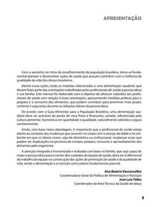 APRESENTAÇÃO




   Com o aumento no ritmo de envelhecimento da população brasileira, torna-se funda-
mental planejar e desenvolver ações de saúde que possam contribuir com a melhoria da
qualidade de vida dos idosos brasileiros.
   Dentre essas ações, estão as medidas relacionadas a uma alimentação saudável, que
devem fazer parte das orientações trabalhadas pelos profissionais de saúde à pessoa idosa
e sua família. Este manual foi elaborado com o objetivo de oferecer subsídios aos profis-
sionais de saúde com relação a essas orientações, apresentando medidas práticas para o
preparo e o consumo dos alimentos, que podem contribuir para promover mais prazer,
conforto e segurança durante as refeições diárias da pessoa idosa.
    De acordo com o Guia Alimentar para a População Brasileira, uma alimentação sau-
dável deve ser acessível do ponto de vista físico e financeiro, variada, referenciada pela
cultura alimentar, harmônica em quantidade e qualidade, naturalmente colorida e segura
sanitariamente.
    Ainda, com base nessa abordagem, é importante que o profissional de saúde esteja
atento ao contexto das mudanças que ocorrem no corpo com o avanço da idade e no am-
biente em que os idosos vivem, seja ele doméstico ou institucional, mudanças essas que
podem ter implicações no processo de compra, preparo, consumo e aproveitamento dos
alimentos pelo organismo.
    A atenção integrada e humanizada e realizada com base na família, que seja capaz de
trazer a pessoa idosa para o centro dos cuidados da equipe de saúde, deve ser o diferencial
do trabalho da equipe na consecução das ações de promoção da saúde e da qualidade de
vida, tendo a alimentação e a nutrição como pilares fundamentais para tal.

                                                              Ana Beatriz Vasconcellos
                               Coordenadora-Geral da Política de Alimentação e Nutrição
                                                                       José Luiz Telles
                                       Coordenador da Área Técnica da Saúde do Idoso



                                                                                              5
 