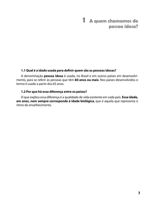 1    A quem chamamos de
                                                             pessoa idosa?




   1.1 Qual é a idade usada para definir quem são as pessoas idosas?
   A denominação pessoa idosa é usada, no Brasil e em outros países em desenvolvi-
mento, para se referir às pessoas que têm 60 anos ou mais. Nos países desenvolvidos o
termo é usado a partir dos 65 anos.

   1.2 Por que há essa diferença entre os países?
    O que explica essa diferença é a qualidade de vida existente em cada país. Essa idade,
em anos, nem sempre corresponde à idade biológica, que é aquela que representa o
ritmo do envelhecimento.




                                                                                             7
 