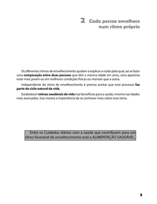 2     Cada pessoa envelhece
                                                       num ritmo próprio




   Os diferentes ritmos de envelhecimento ajudam a explicar a razão pela qual, ao se fazer
uma comparação entre duas pessoas que têm a mesma idade em anos, uma aparenta
estar mais jovem ou em melhores condições físicas ou mentais que a outra.
   Independente do ritmo de envelhecimento é preciso aceitar que esse processo faz
parte do ciclo natural da vida.
  Estabelecer rotinas saudáveis de vida traz benefícios para a saúde, mesmo nas idades
mais avançadas. Isso mostra a importância de se conhecer mais sobre esse tema.




         Entre os Cuidados diários com a saúde que contribuem para um
      ritmo favorável de envelhecimento está a ALIMENTAÇÃO SAUDÁVEL.




                                                                                             9
 