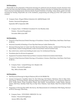 Job Description
Responsible for the preparation of Structural drawings for reinforced and pre-stressed concrete structures from
contract and shop drawings including reinforcement detailing; Prepares drawings for building Structural plans and
Tower structures including typical connection details; Prepares Schedules of footings, ramps, beams, girders and slabs
including bar bending. Responsible also in the installation, programming and setting up of the CAD system in the
company
 Company Name –Dragon Offshore Industries LLC, (QGM) Sharjah, UAE
Position –Structural Draughtsman
September 2007 to September 2008.
 Company Name – B. Mehtalia Consultants Pvt. Ltd, Mumbai, India
Position – Structural Draughtsman
November 2006 to June 2007
Job Description
• Prepared of Steel Structural Details Drawings of Foundation, Columns, Plinth Beam, lintel Beam. Roof beam
& slab etc.
• Structural Assembly & Detailing of Truss Pipe Rack Staircase Ladder Platform Etc.
• Structural Drawing Such As Center Line Plan Structural Detail Plan, Section, Architectural Drawing, Frame
Beam Details, Column Footing Schedule, Under Ground Water Tank & Overhead Tank.
• Bay control room, control room building & meter room. For Architectural Drawing.
• Foundation plan for all tower & equipment.
• Equipments Foundation Details Staircase Detail, Connection Details & Foundation bolts Details.
• Prepared of Steel Structural Details Drawings of Foundation, Columns, Plinth Beam, lintel Beam. Roof beam
& slab etc…
 Company Name – Lamprell Energy LLC, Sharjah, UAE.
Position – Structural Draughtsman
May 2006 to October 2006
Job Description
• Steel Structural Drawings for Rigs & Platforms (OIL & GAS PROJECTS).
• General Arrangement, Feasibility Study For The Followings Hull Bottom, Machinery Deck & Main Deck,
Deck Plating & Framing Details, Operating Platforms & Equipments Supports, Air Compressor Platforms,
B.O.P Trolley Beams, Pump Foundation Details, Skid Details, Accommodation, Ladder Details, Staircase
Details, Drill Floor, Sub-Base Walk Ways & Pipe Drive Platform, Tank Details, Mud Pit & Mud Pit Walk
Ways.
• Preparation of Drawing-Wise MTO, Site Survey, Site Measurements & Co-Ordination With Piping, Electrical
& HVAC Drawings, Clash Study.
 Company Name – TOYO ENGG. SERVICES Pvt. Ltd.
Position – Structural Draughtsman
January 2006 to May 2006
 