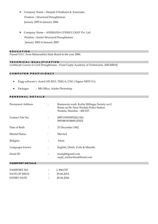  Company Name – Deepak D Kulkarni & Associates.
Position – Structural Draughtsman
January 2005 to January 2006
 Company Name – ANIMANIA CONSULTANT Pvt. Ltd
Position – Junior Structural Draughtsman
January 2002 to January 2005
E D U C A T I O N
Passed S.S.C. from Maharashtra State Board in the year 2000.
T E C H N I C A L Q U A L I F I C A T I O N
Certificate Course in Civil Draughtsman - From Gupte Academy of Technicians. (MUMBAI)
C O M P U T E R P R O F I C I E N C Y
• Engg software’s: AutoCAD 2013, TEKLA, CNC ( Sigma NEST 9.1)
• Packages : MS Office, Adobe Photoshop
P E R S O N A L D E T A I L S
Permanent Address : Ramawata wadi, Korba Mithagar Society no-2.
Room no:54. Near Wadala Police Station.
Wadala, Mumbai – 400 037.
Contact Tele No. : 00971503938522(UAE)
00919819709041(IND)
Date of Birth : 23 December 1982.
Marital Status : Married
Religion : Islam
Languages known : English, Hindi, Urdu & Marathi.
Email ID : msaiqb@gmail.com
saqib_mirkar@rediffmail.com
PASSPORT DETAILS
PASSPORT NO : L 8961707
DATE OF ISSUE : 29-04-2014
EXPIRY DATE : 28-04-2024
 
