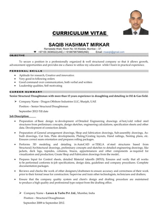 CURRICULUM VITAE
SAQIB HASHMAT MIRKAR
Ramawata Wadi, Room No: 54.Wadala, Mumbai – 37.
 +97155 3938522(UAE) / +918879875885(IND) Email: msaiqb@gmail.com
OBJECTIVE
To secure a position in a professionally organized & well structured company so that it allows growth,
advancement opportunities and provides me a chance to utilize my education while I learn in practical experience.
P E R S O N A L S K I L L S
• Aptitude for research, Creative and innovative.
• Very good in following orders
• Good command over communication, both verbal and written
• Leadership qualities, Self motivating
C A R E E R S U M M A R Y
Senior Structural Draughtsman with more than 13 years experience in draughting and detailing in Oil & Gas field.
 Company Name - Dragon Offshore Industries LLC, Sharjah, UAE
Position – Senior Structural Draughtsman
September 2012-Till date
Job Description
• Preparation of Basic design to development of Detailed Engineering drawings of hot/cold rolled steel
structures from preliminary concepts, design sketches, engineering calculations, specification sheets and other
data. Development of connection details.
• Preparation of General arrangement drawings, Shop and fabrication drawings, Sub-assembly drawings, As-
built drawings, Cut lists, Plate developments, Plating/Grating layouts, Hand railings, Nesting plans, etc.
Ensures correct seam orientation and prepares rolling packages.
• Performs 3D modeling and detailing in AutoCAD or TEKLA of steel structures based from
Structural/Architectural drawings, preliminary concepts and sketches to detailed engineering drawings, like
jackets, deck legs, topsides, columns, braces, appurtenances and other components as required for
visualization and production; Create Shop and Fabrication drawings from the model..
• Prepares Input for Control sheets, detailed Material takeoffs (MTO); Ensures and verify that all works
to be performed conforms to job specifications, design data, guidelines and company procedures. Complete
documentation packages.
• Reviews and checks the work of other designers/draftsmen to ensure accuracy and correctness of their work
prior to their formal issue for construction. Supervise and train other technologists, technicians and drafters;
• Ensure that the company quality system and client's design and drafting procedure are maintained
to produce a high quality and professional type output from the drafting office.
 Company Name – Larsen & Turbo Pvt .Ltd., Mumbai, India
Position – Structural Draughtsman
September 2008 to September 2012.
 