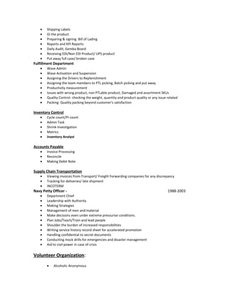 • Shipping Labels
• GI the product
• Preparing & signing Bill of Lading
• Reports and KPI Reports
• Daily Audit, Gemba Board
• Receiving EDI/Non EDI Product/ UPS product
• Put away full case/ broken case
Fulfillment Department
• Wave Admin
• Wave Activation and Suspension
• Assigning the Drivers to Replenishment
• Assigning the team members to PTL picking, Batch picking and put away
• Productivity measurement
• Issues with wrong product, non PTLable product, Damaged and assortment SKUs
• Quality Control- checking the weight, quantity and product quality or any issue related
• Packing- Quality packing beyond customer's satisfaction
Inventory Control
• Cycle count/PI count
• Admin Task
• Shrink Investigation
• Metrics
• Inventory Analyst
Accounts Payable
• Invoice Processing
• Reconcile
• Making Debit Note
Supply Chain Transportation
• Viewing invoices from Transport/ Freight Forwarding companies for any discrepancy
• Tracking for deliveries/ late shipment
• INCOTERM
Navy Petty Officer - 1988-2003
• Department Chief
• Leadership with Authority
• Making Strategies
• Management of men and material
• Make decisions even under extreme pressurise conditions.
• Plan Jobs/Teach/Train and lead people
• Shoulder the burden of increased responsibilities
• Writing service history record sheet for accelerated promotion
• Handling confidential to secret documents
• Conducting mock drills for emergencies and disaster management
• Aid to civil power in case of crisis
Volunteer Organization:
• Alcoholic Anonymous
 