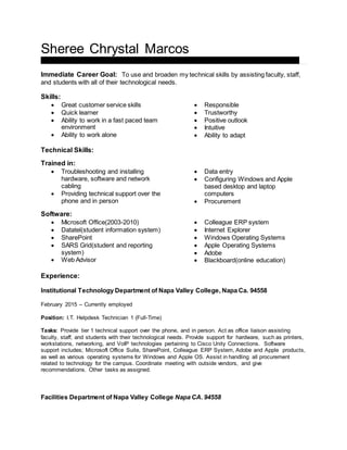 Sheree Chrystal Marcos
4 Joan Drive ♦ American Canyon, CA 94503 ♦ (707)655-7248 ♦ smarcos@napavalley.edu
Immediate Career Goal: To use and broaden my technical skills by assisting faculty, staff,
and students with all of their technological needs.
Skills:
 Great customer service skills
 Quick learner
 Ability to work in a fast paced team
environment
 Ability to work alone
 Responsible
 Trustworthy
 Positive outlook
 Intuitive
 Ability to adapt
Technical Skills:
Trained in:
 Troubleshooting and installing
hardware, software and network
cabling
 Providing technical support over the
phone and in person
 Data entry
 Configuring Windows and Apple
based desktop and laptop
computers
 Procurement
Software:
 Microsoft Office(2003-2010)
 Datatel(student information system)
 SharePoint
 SARS Grid(student and reporting
system)
 Web Advisor
 Colleague ERP system
 Internet Explorer
 Windows Operating Systems
 Apple Operating Systems
 Adobe
 Blackboard(online education)
Experience:
Institutional Technology Department of Napa Valley College, Napa Ca. 94558
February 2015 – Currently employed
Position: I.T. Helpdesk Technician 1 (Full-Time)
Tasks: Provide tier 1 technical support over the phone, and in person. Act as office liaison assisting
faculty, staff, and students with their technological needs. Provide support for hardware, such as printers,
workstations, networking, and VoIP technologies pertaining to Cisco Unity Connections. Software
support includes; Microsoft Office Suite, SharePoint, Colleague ERP System, Adobe and Apple products,
as well as various operating systems for Windows and Apple OS. Assist in handling all procurement
related to technology for the campus. Coordinate meeting with outside vendors, and give
recommendations. Other tasks as assigned.
Facilities Department of Napa Valley College Napa CA. 94558
 