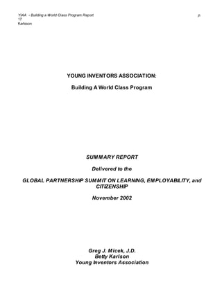 YIAA - Building a World Class Program Report p.
17
Karlsson
YOUNG INVENTORS ASSOCIATION:
Building A World Class Program
SUMMARY REPORT
Delivered to the
GLOBAL PARTNERSHIP SUMMIT ON LEARNING, EMPLOYABILITY, and
CITIZENSHIP
November 2002
Greg J. Micek, J.D.
Betty Karlson
Young Inventors Association
 