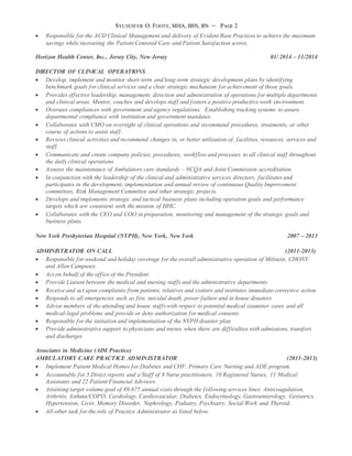 SYLVESTER O. FOOTE, MHA, BSN, RN – PAGE 2
 Responsible for the ACO Clinical Management and delivery of Evident Base Practices to achieve the maximum
savings while increasing the Patient Centered Care and Patient Satisfaction scores.
Horizon Health Center, Inc., Jersey City, New Jersey 01/ 2014 – 11/2014
DIRECTOR OF CLINICAL OPERATIONS
 Develop, implement and monitor short-term and long-term strategic development plans by identifying
benchmark goals for clinical services and a clear strategic mechanism for achievement of those goals.
 Provides effective leadership, management, direction and administration of operations for multiple departments
and clinical areas. Mentor, coaches and develops staff and fosters a positive productive work environment.
 Oversees compliances with government and agency regulations. Establishing tracking systems to assure
departmental compliance with institution and government mandates.
 Collaborates with CMO on oversight of clinical operations and recommend procedures, treatments, or other
course of actions to assist staff.
 Reviews clinical activities and recommend changes in, or better utilization of, facilities, resources, services and
staff.
 Communicate and create company policies, procedures, workflow and processes to all clinical staff throughout
the daily clinical operations
 Assures the maintenance of Ambulatory care standards – NCQA and Joint Commission accreditation.
 In conjunction with the leadership of the clinical and administrative services directors, facilitates and
participates in the development, implementation and annual review of continuous Quality Improvement
committees, Risk Management Committee and other strategic projects.
 Develops and implements strategic and tactical business plans including operation goals and performance
targets which are consistent with the mission of HHC.
 Collaborates with the CEO and COO in preparation, monitoring and management of the strategic goals and
business plans.
New York Presbyterian Hospital (NYPH), New York, New York 2007 – 2013
ADMINISTRATOR ON CALL (2011-2013)
 Responsible for weekend and holiday coverage for the overall administrative operation of Milstein, CHONY
and Allen Campuses.
 Act on behalf of the office of the President
 Provide Liaison between the medical and nursing staffs and the administrative departments
 Receive and act upon complaints from patients, relatives and visitors and institutes immediate corrective action
 Responds to all emergencies such as fire, suicidal death, power failure and in house disasters
 Advise members of the attending and house staffs with respect to potential medical examiner cases and all
medical-legal problems and provide or deny authorization for medical consents
 Responsible for the initiation and implementation of the NYPH disaster plan
 Provide administrative support to physicians and nurses when there are difficulties with admissions, transfers
and discharges
Associates in Medicine (AIM Practice)
AMBULATORY CARE PRACTICE ADMINISTRATOR (2011-2013)
 Implement Patient Medical Homes for Diabetes and CHF, Primary Care Nursing and ADE program.
 Accountable for 5 Direct reports and a Staff of 8 Nurse practitioners, 10 Registered Nurses, 11 Medical
Assistants and 22 Patient Financial Advisors.
 Attaining target volume goal of 89,675 annual visits through the following services lines: Anticoagulation,
Arthritis, Asthma/COPD, Cardiology, Cardiovascular, Diabetes, Endocrinology, Gastroenterology, Geriatrics,
Hypertension, Liver, Memory Disorder, Nephrology, Podiatry, Psychiatry, Social Work and Thyroid.
 All other task for the role of Practice Administrator as listed below.
 