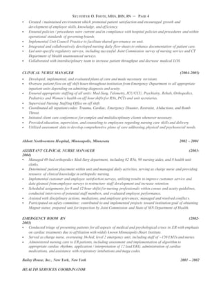 SYLVESTER O. FOOTE, MHA, BSN, RN – PAGE 4
 Created / maintained environment which promoted patient satisfaction and encouraged growth and
development of employee skills, knowledge, and efficiency.
 Ensured policies / procedures were current and in compliance with hospital policies and procedures and within
operational standards of governing boards.
 Implemented Unit Council Practice to facilitate shared governance on unit.
 Integrated and collaboratively developed nursing daily flow-sheets to enhance documentation of patient care.
 Led unit-specific regulatory surveys, including successful Joint Commission survey of nursing service and CT
Department of Health unannounced surveys.
 Collaborated with interdisciplinary team to increase patient throughput and decrease medical LOS.
CLINICAL NURSE MANAGER (2004-2005)
 Developed, implemented, and evaluated plans of care and made necessary revisions.
 Oversaw patient flow on off shift hours throughout institution from Emergency Department to all appropriate
inpatient units depending on admitting diagnosis and acuity.
 Ensured appropriate staffing of all units: Med-Surg, Telemetry, ICU/CCU, Psychiatry, Rehab, Orthopedics,
Pediatrics and Women’s health on off hour shifts for RNs, PCTs and unit secretaries.
 Supervised Nursing Staffing Office on off shift.
 Coordinated all inpatient codes: Trauma, Cardiac, Emergency Disaster, Restraint, Abductions, and Bomb
Threat.
 Initiated client care conferences for complex and multidisciplinary clients whenever necessary.
 Provided education, supervision, and counseling to employees regarding nursing care skills and delivery.
 Utilized assessment data to develop comprehensive plans of care addressing physical and psychosocial needs.
Abbott Northwestern Hospital, Minneapolis, Minnesota 2002 – 2004
ASSISTANT CLINICAL NURSE MANAGER (2003-
2004)
 Managed 48-bed orthopedics Med-Surg department, including 82 RNs, 90 nursing aides, and 8 health unit
clerks.
 Determined patient placement within unit and managed daily activities, serving as charge nurse and providing
resource of clinical knowledge in orthopedic nursing.
 Implemented customer and employee satisfaction surveys, utilizing results to improve customer service and
data gleaned from employee surveys to restructure staff development and increase retention.
 Scheduled assignments for 8 and 12 hour shifts for nursing professionals within census and acuity guidelines,
conducted interviews of potential staff members, and evaluated employee performance.
 Assisted with disciplinary actions, mediations, and employee grievances; managed and resolved conflicts.
 Participated on safety committee; contributed to and implemented projects toward institution goal of obtaining
Magnet status; prepared unit for inspection by Joint Commission and State of MN Department of Health.
EMERGENCY ROOM RN (2002-
2003)
 Conducted triage of presenting patients for all aspects of medical and psychological crises in ER with emphasis
on cardiac treatments due to affiliation with widely known Minneapolis Heart Institute.
 Served as charge nurse, overseeing 36-bed, level 2 emergency unit, including staff of ~120 EMTs and nurses.
 Administered nursing care to ER patients, including assessment and implementation of algorithm to
appropriate cardiac rhythms, application / interpretation of 12 lead EKG, administration of cardiac
medications, and assistance with respiratory intubations and mega codes.
Bailey House, Inc., New York, New York 2001 – 2002
HEALTH SERVICES COORDINATOR
 