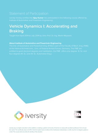 Statement of Participation
iversity hereby certifies that Ajay Kumar has participated in the following course offered by
Institute of Automotive and Powertrain Engineering:
Vehicle Dynamics I: Accelerating and
Braking
Taught from April 2014 to July 2014 by Univ.-Prof. Dr.-Ing. Martin Meywerk.
About Institute of Automotive and Powertrain Engineering
The Inst. of Automotive and Powertrain Eng. (IFAS) is part of the Faculty of Mech. Eng. (FME)
at the Helmut-Schmidt-Univ., Univ. of Federal Armed Forces, Germany. The FME are
entitled to grant doctoral degrees and habilitation, the FME offers one degree B. Sc. and
four degrees M. Sc. (one M. Sc. Automotive Eng.).
iversity.org is a higher education online platform, enabling a global community of learners to study with excellent professors from all over
the world. This certificate does not affirm that the student was enrolled at the mentioned institution(s) or confer any form of degree, grade or
credit. The course did not verify the identity of the student.
 