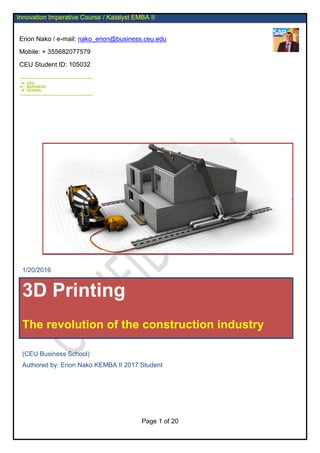 Erion Nako / e-mail: nako_erion@business.ceu.edu
Mobile: + 355682077579
CEU Student ID: 105032
Page 1 of 20
Innovation Imperative Course / Katalyst EMBA II
/
1/20/2016
3D Printing
The revolution of the construction industry
(CEU Business School)
Authored by: Erion Nako KEMBA II 2017 Student
 